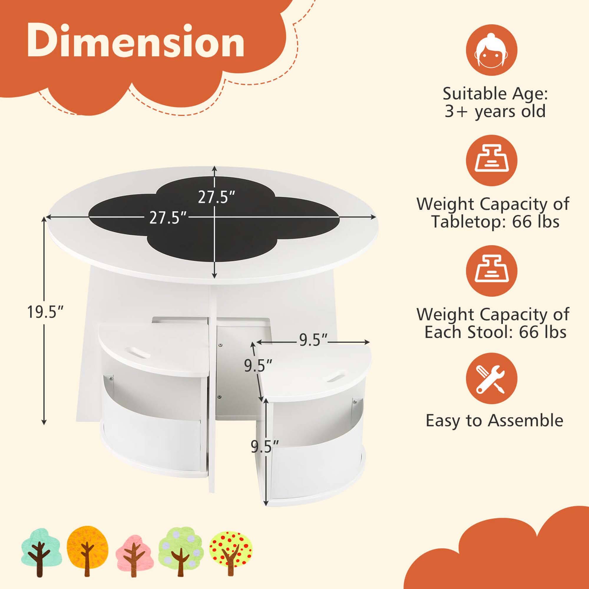 Dimension  
Suitable Age: 3+ years old  
Weight Capacity of Tabletop: 66 lbs  
Weight Capacity of Each Stool: 66 lbs  
Easy to Assemble  

27.5"  
27.5"  
19.5"  
9.5"  
9.5"  
9.5"