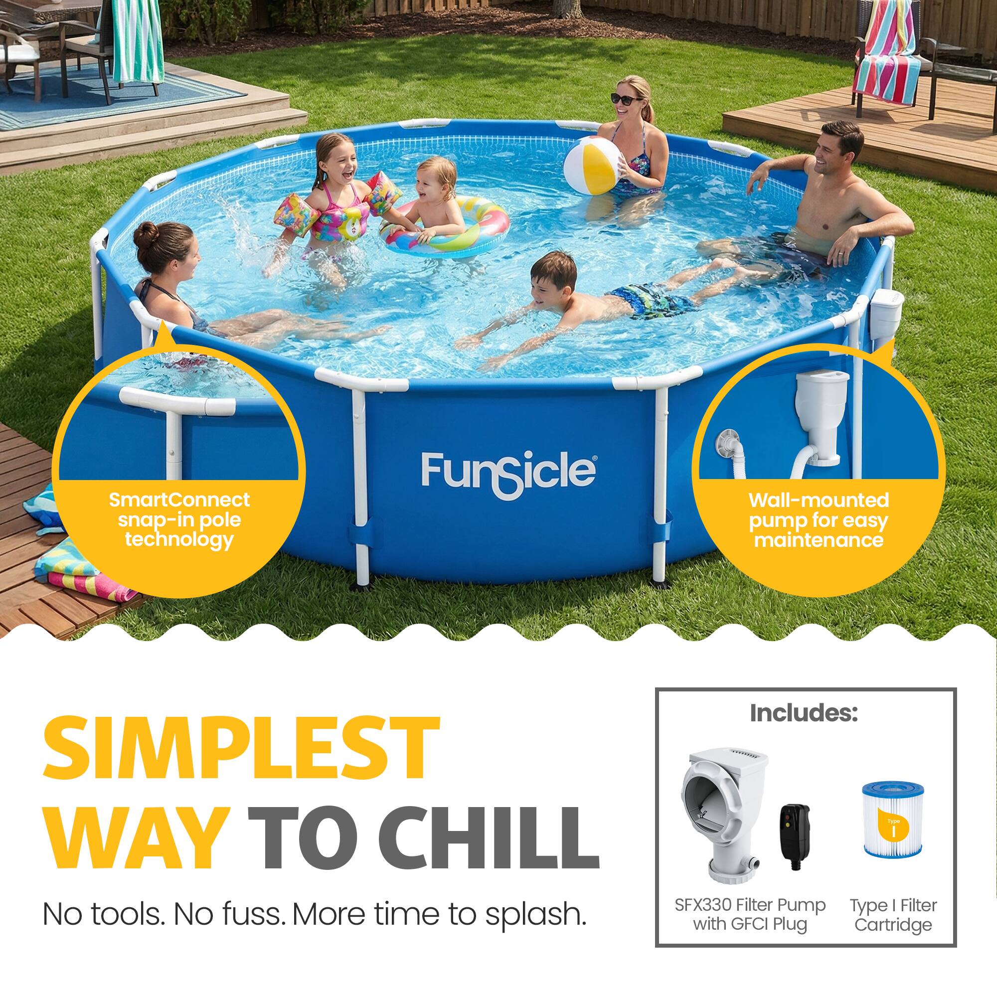 SmartConnect snap-in pole technology  
FunSicle Wall-mounted pump for easy maintenance  
Includes:  
SIMPLEST WAY TO CHILL  
SFX330 Filter Pump Type | Filter No tools. No fuss. More time to splash. with GFCI Plug Cartridge