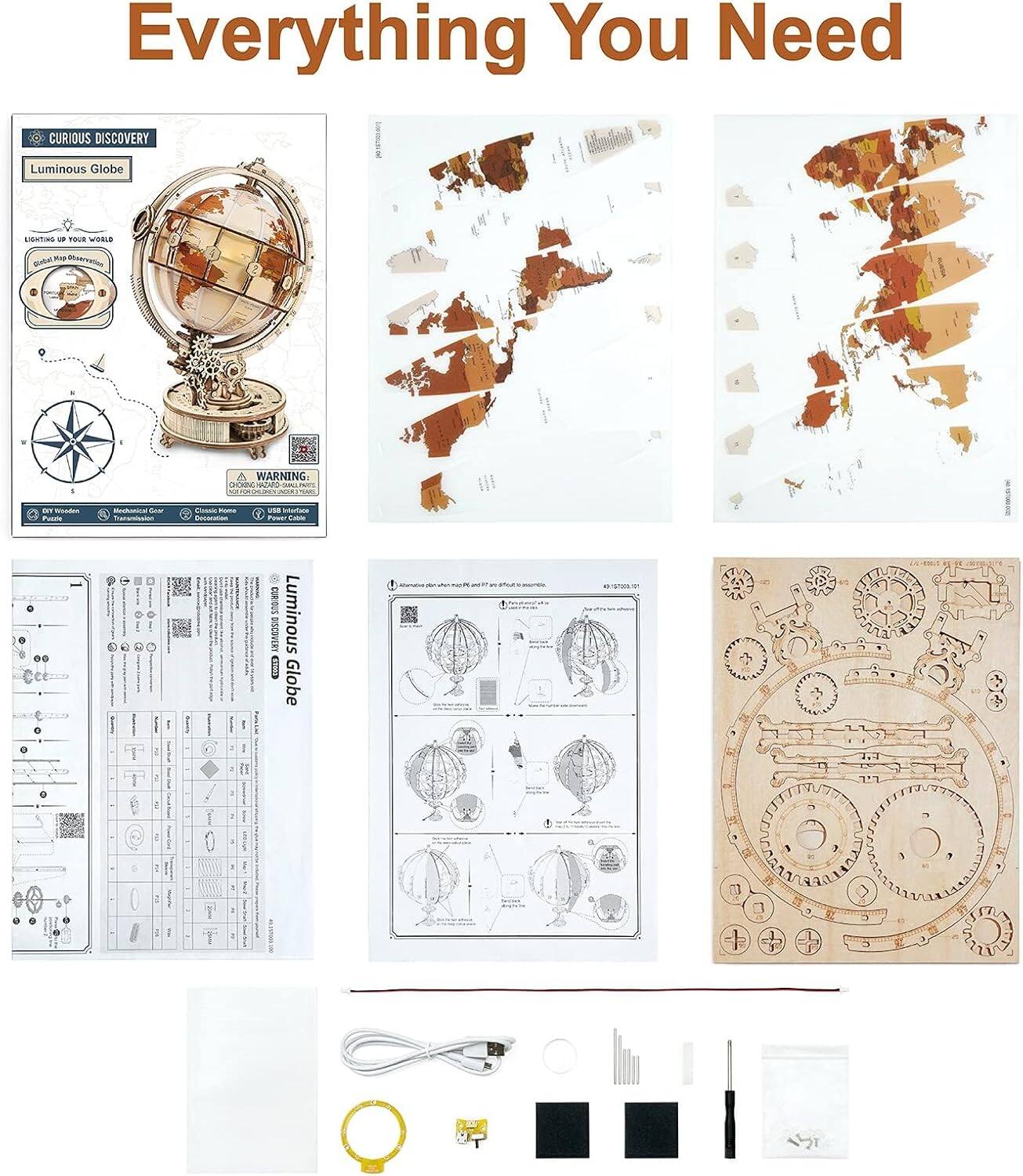 Everything You Need

CURIOUS DISCOVERY  
Luminous Globe

Light up your world with this stunning, handcrafted globe. Perfect for any room, it's a beautiful and functional piece of art. The globe features intricate details and a warm, ambient light that creates a cozy atmosphere.

WARNING:  
- Choking Hazard: Small parts. Not for children under 3 years.
- Electrical: Use only as directed. Do not expose to water.

BISCOVERY Luminous Globe

- DIY Wonders
- Mechanical Gear
- Electric Home
- Decorative
- USB Surface
- Power Cable

[Images of the globe, map pieces, assembly instructions, and components]