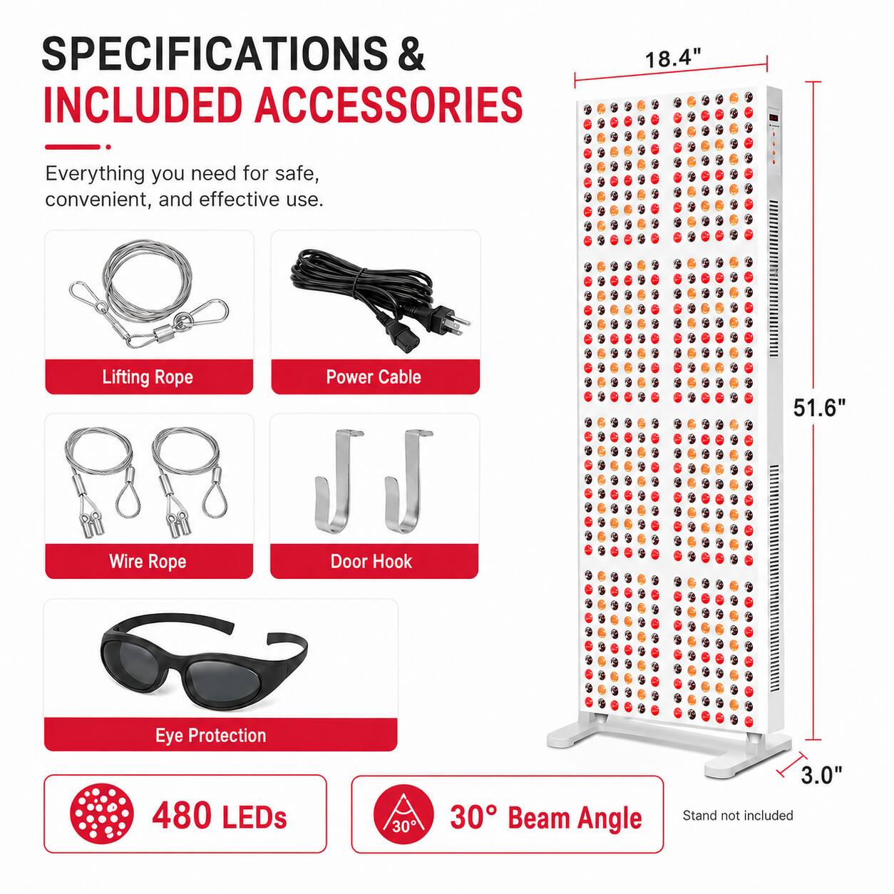 SPECIFICATIONS & INCLUDED ACCESSORIES

Everything you need for safe, convenient, and effective use.

- Lifting Rope
- Power Cable
- Wire Rope
- Door Hook
- Eye Protection

480 LEDs

30° Beam Angle

Stand not included

Dimensions:
- Height: 51.6"
- Width: 18.4"
- Depth: 3.0"