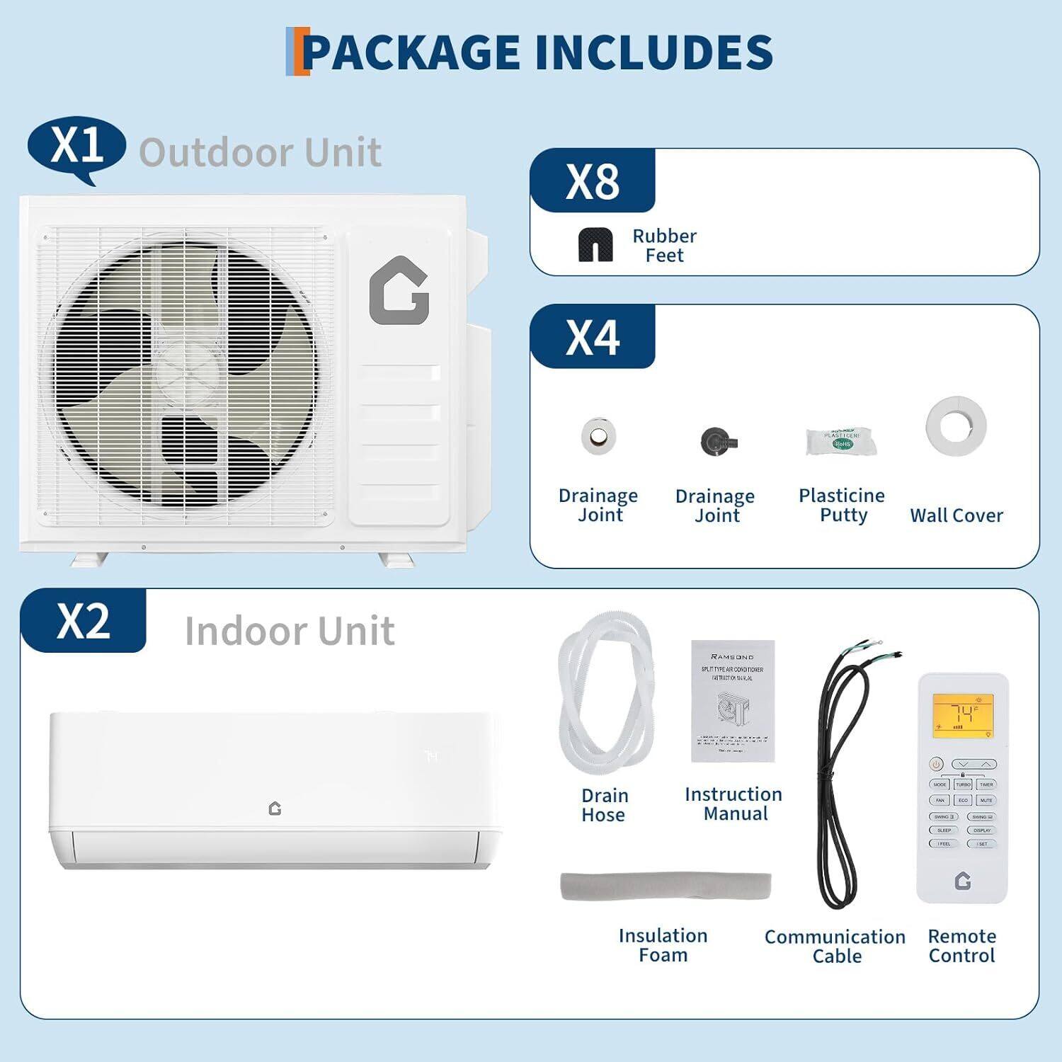 PACKAGE INCLUDES

X1 Outdoor Unit

X2 Indoor Unit

X8 Rubber Feet

X4
- Drainage Joint
- Drainage Joint
- Plasticine Putty
- Wall Cover

- Drain Hose
- Instruction Manual
- Insulation Foam
- Communication Cable
- Remote Control