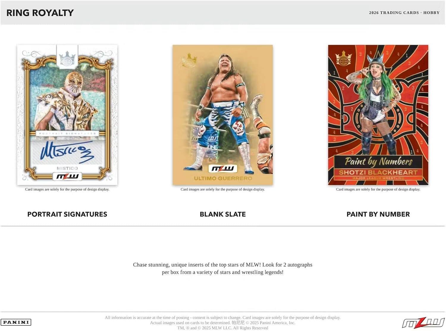 RING ROYALTY  
2026 TRADING CARDS - HOBBY  

PESTRAIT  
MISTICO  
ULTIMO GUERRERO  
SHOTZI BLACKHEART  

Card images are solely for the purpose of design display.  

PORTRAIT SIGNATURES  
BLANK SLATE  
PAINT BY NUMBER  

Chase stunning, unique inserts of the top stars of MLW! Look for 2 autographs per box from a variety of stars and wrestling legends!  

All information is accurate at the time of posting - content is subject to change. Card images are solely for the purpose of design display. Actual images used on cards to be determined.  

© 2025 Panini America, Inc. TM. & and © 2025 MLW LLC. All Rights Reserved