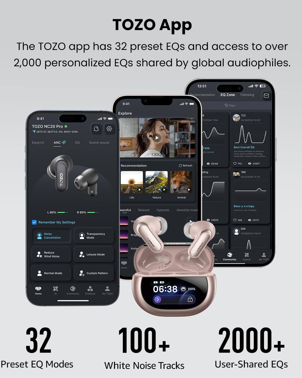 TOZO App

The TOZO app has 32 preset EQs and access to over 2,000 personalized EQs shared by global audiophiles.

- 32 Preset EQ Modes
- 100+ White Noise Tracks
- 2000+ User-Shared EQs

TOZO NC20 Pro  
6569th ST, SEATTLE, WA 98107-5209

Earprint ANC EQ Scene sound

- Remember My Settings
- Noise Cancellation
- Transparency Mode
- Reduce Wind Noise
- Leisure Mode
- Normal Mode
- Custom Pattern

Home  
AI  
Community  
Products  
My TOZO

Recommendation  
EQ Zone  
Following

Life  
Nature  
Animal  
Peaceful  
Relaxed  
Hypnotic  
Absolute music

Best Overall EQ  
Bass-y n crispy

06:38  
100%