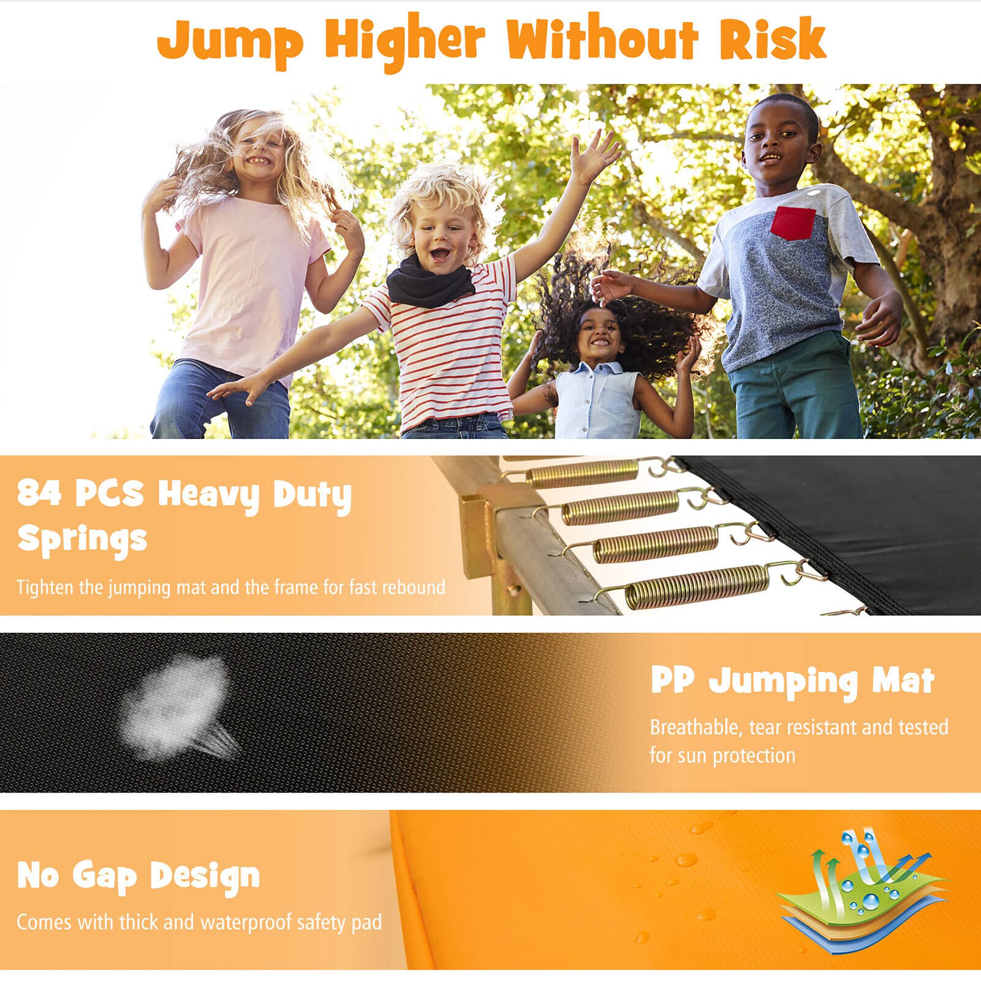 Jump Higher Without Risk

84 PCS Heavy Duty Springs  
Tighten the jumping mat and the frame for fast rebound

PP Jumping Mat  
Breathable, tear resistant and tested for sun protection

No Gap Design  
Comes with thick and waterproof safety pad