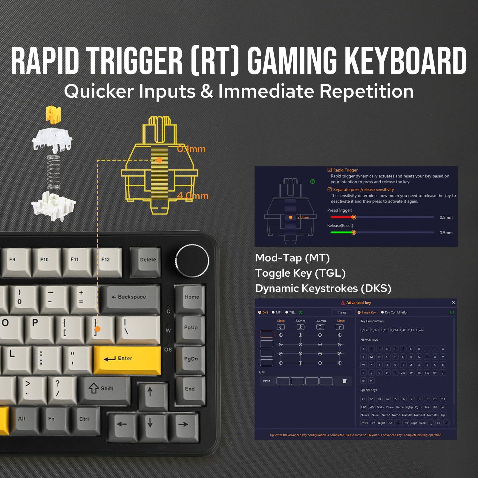 **RAPID TRIGGER (RT) GAMING KEYBOARD**

**Quicker Inputs & Immediate Repetition**

- **Rapid Trigger**: Dynamically actuates and resets your key based on your intention to press and release the key.
- **Separate Press/Release Sensitivity**: The sensitivity determines how much you need to release the key to deactivate it and then press it again.
  - **Press (Trigger)**: 0.5mm
  - **Release (Reset)**: 0.5mm

**Mod-Tap (MT)**
**Toggle Key (TGL)**
**Dynamic Keystrokes (DKS)**

**Advanced Key Configuration**
- **DKS MT TGL**
- **Key Combination**
  - **Create Single Key**
  - **Create Key Combination**

**Key Configuration**
- **Normal Keys**
- **Special Keys**
  - F1-F12
  - Delete, Backspace, Home, End, PgUp, PgDn
  - Num Lock, NumPad, NumLock Toggle, NumLock Up

**Note**: After the advanced key configuration is completed, please move to "Keymap" > "Advanced key" to complete binding operation.

**Mod-Tap (MT)**
