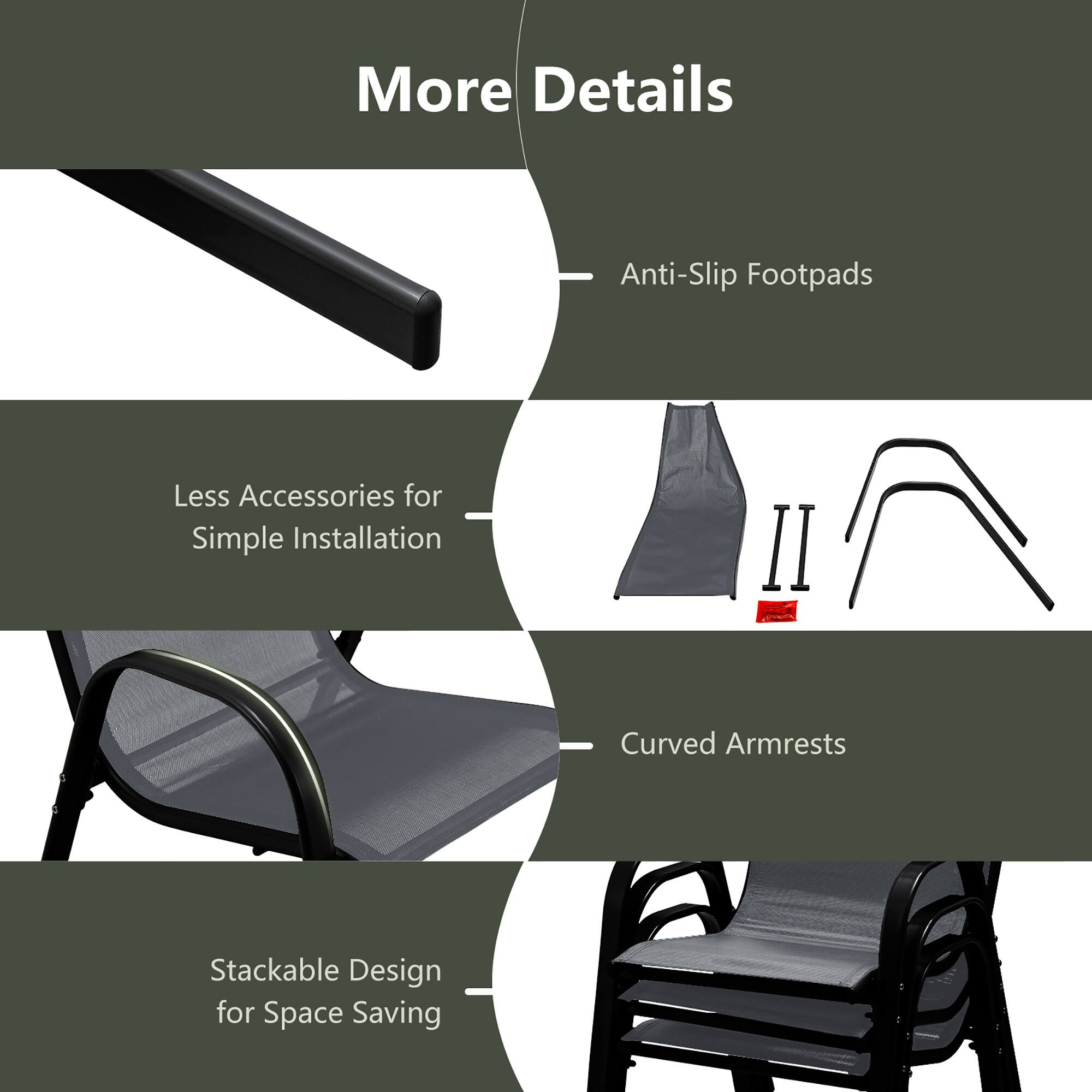 More Details

- Anti-Slip Footpads
- Less Accessories for Simple Installation
- Curved Armrests
- Stackable Design for Space Saving
