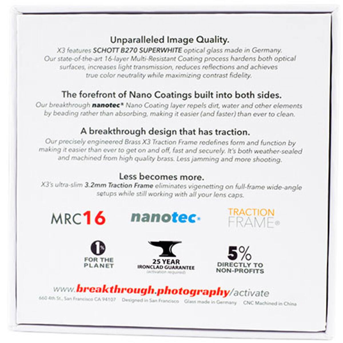 Unparalleled Image Quality.  
X3 features SCHOTT B270 SUPERWHITE optical glass made in Germany.  
Our state-of-the-art 16-layer Multi-Resistant Coating process hardens both optical surfaces, increases light transmission, reduces reflections, and achieves true color neutrality while maximizing contrast fidelity.  

The forefront of Nano Coatings built into both sides.  
Our breakthrough nanotec® Nano Coating layer repels dirt, water, and other elements by beading rather than absorbing, making it easier (and faster) than ever to clean.  

A breakthrough design that has traction.  
Our precisely engineered Brass X3 Traction Frame redefines form and function by making it easier than ever to get on and off, fast and securely. It's both weather-sealed and machined from high-quality brass.  

Less becomes more.  
X3's ultra-slim 3.2mm Traction Frame eliminates vignetting on full-frame wide-angle setups while still working with all your lens caps.  

MRC16  
nanotec®  
TRACTION FRAME®  

FOR THE PLANET  
25 YEAR IRONCLAD GUARANTEE  
5% DIRECTLY TO NON-PROFITS  

www.breakthrough.photography/activate  
