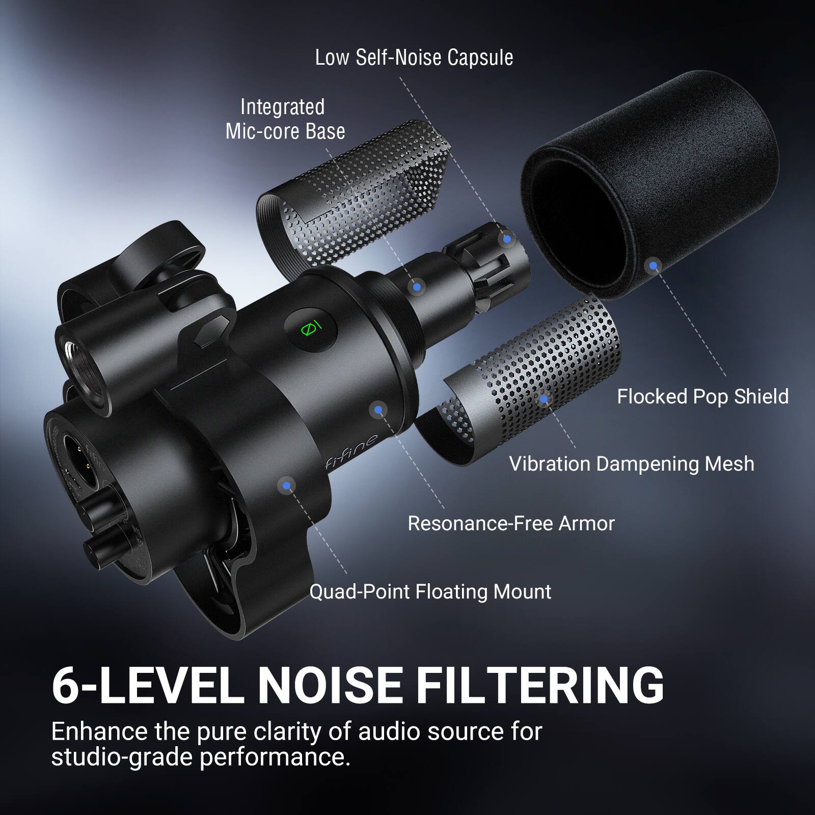 Low Self-Noise Capsule  
Integrated Mic-core Base  
Flocked Pop Shield  
Vibration Dampening Mesh  
Resonance-Free Armor  
Quad-Point Floating Mount  

6-LEVEL NOISE FILTERING  
Enhance the pure clarity of audio source for studio-grade performance.