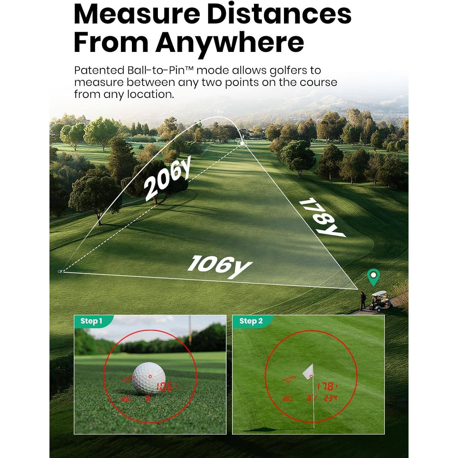 Measure Distances From Anywhere

Patented Ball-to-Pin™ mode allows golfers to measure between any two points on the course from any location.

206y
178y
106y

Step 1
Step 2
40
178 BY 234