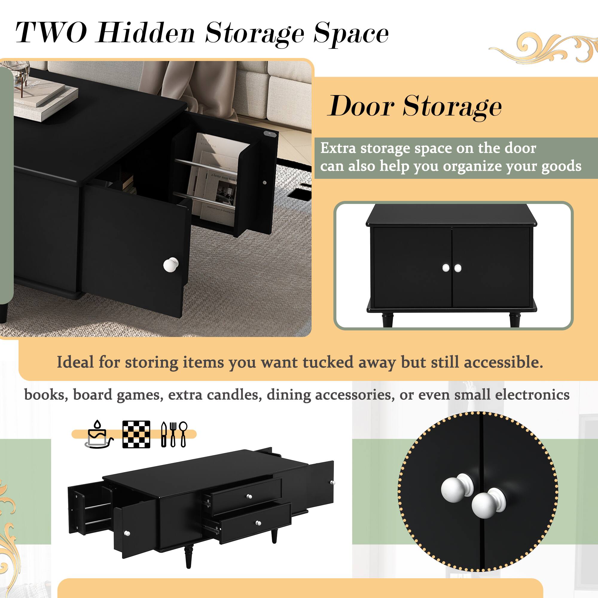 **TWO Hidden Storage Space**

**Door Storage**

Extra storage space on the door can also help you organize your goods.

Ideal for storing items you want tucked away but still accessible.

- books
- board games
- extra candles
- dining accessories
- small electronics