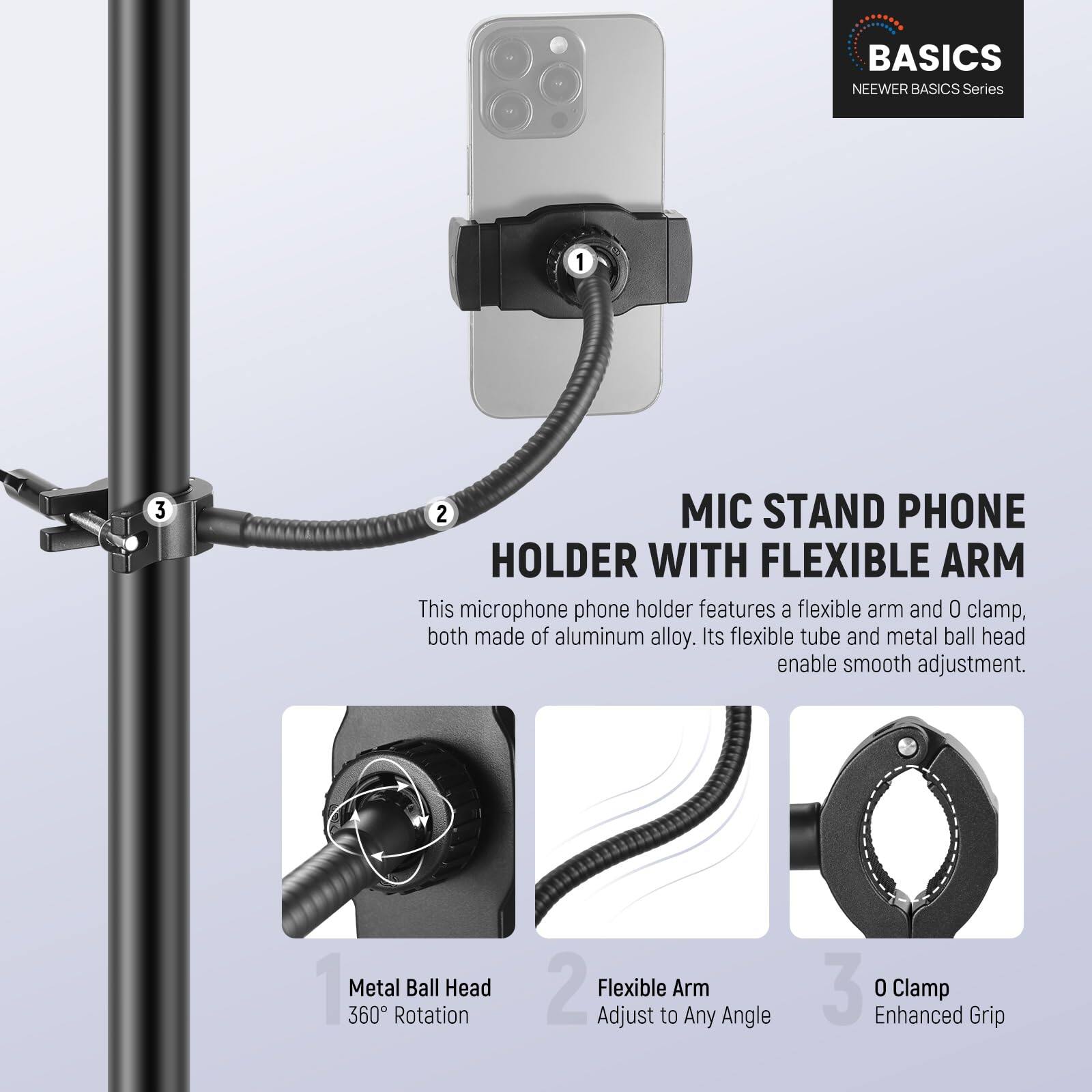 **BASICS NEWER BASICS Series**

**MIC STAND PHONE HOLDER WITH FLEXIBLE ARM**

This microphone phone holder features a flexible arm and 0 clamp, both made of aluminum alloy. Its flexible tube and metal ball head enable smooth adjustment.

1. **Metal Ball Head**
   - 360° Rotation

2. **Flexible Arm**
   - Adjust to Any Angle

3. **0 Clamp**
   - Enhanced Grip