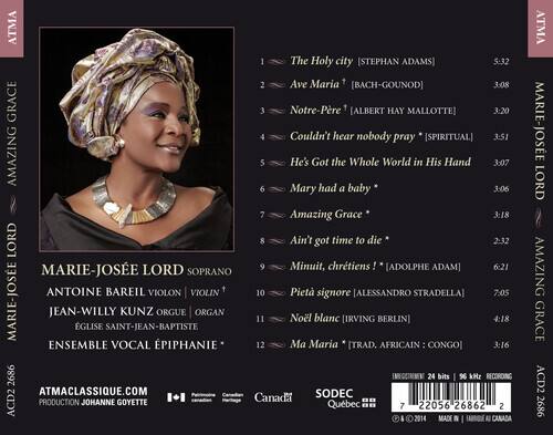 AMAZING GRACE  
MARIE-JOSÉE LORD  

1. The Holy City [STEPHAN ADAMS] 5:32  
2. Ave Maria [BACH-GOUNOD] 3:08  
3. Notre-Père [ALBERT HAY MALLOTTE] 3:20  
4. Couldn't Hear Nobody Pray [SPIRITUAL] 3:51  
5. He's Got the Whole World in His Hand 3:07  
6. Mary Had a Baby 3:06  
7. Amazing Grace 3:18  
8. Ain't Got Time to Die 2:32  
9. Minuit, chrétiens [ADOLPHE ADAM] 6:21  
10. Pietà signore [ALESSANDRO STRADELLA] 7:05  
11. Noël blanc [IRVING BERLIN] 4:18  
12. Ma Maria [TRAD. AFRICAIN: CONGO] 3:16  

SOPRANO: MARIE-JOSÉE LORD  
VIOLON: ANTOINE BAREIL  
ORGUE:
