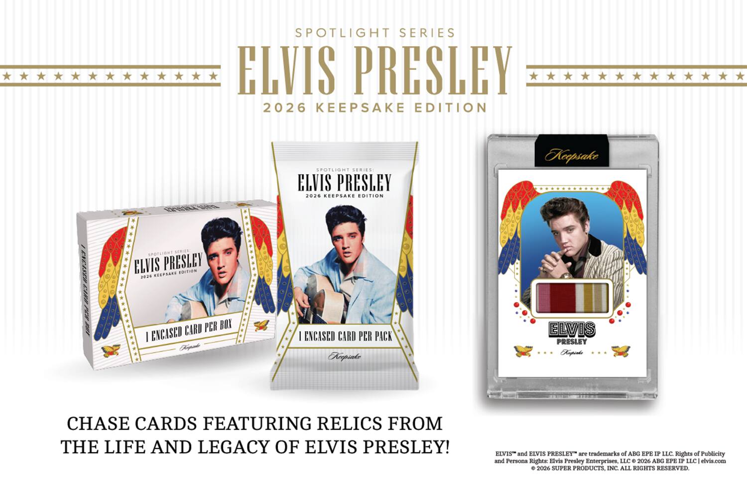 SPOTLIGHT SERIES: ELVIS PRESLEY 2026 KEEPSAKE EDITION

Keepsake
ENCASCH CARD PER 108
SPOTLIGHT SERIES: ELVIS PRESLEY KEEPSAKE EDITION 2026 CARD PER BOX I ENCASED Koepinke
ENCASED CARD PER PACK Keepsake
ELVIS PRESLEY Koepsako
CHASE CARDS FEATURING RELICS FROM THE LIFE AND LEGACY OF ELVIS PRESLEY!

ELVIS and ELVIS PRESLEY are trademarks of ABG EPE IP LLC. Rights of Publicity and Persona Rights: Elvis Presley Enterprises, LLC  2026 ABG EPE IP LLC  1 elvis.com  2026 SUPER PRODUCTS, INC. ALL RIGHTS RESERVED.