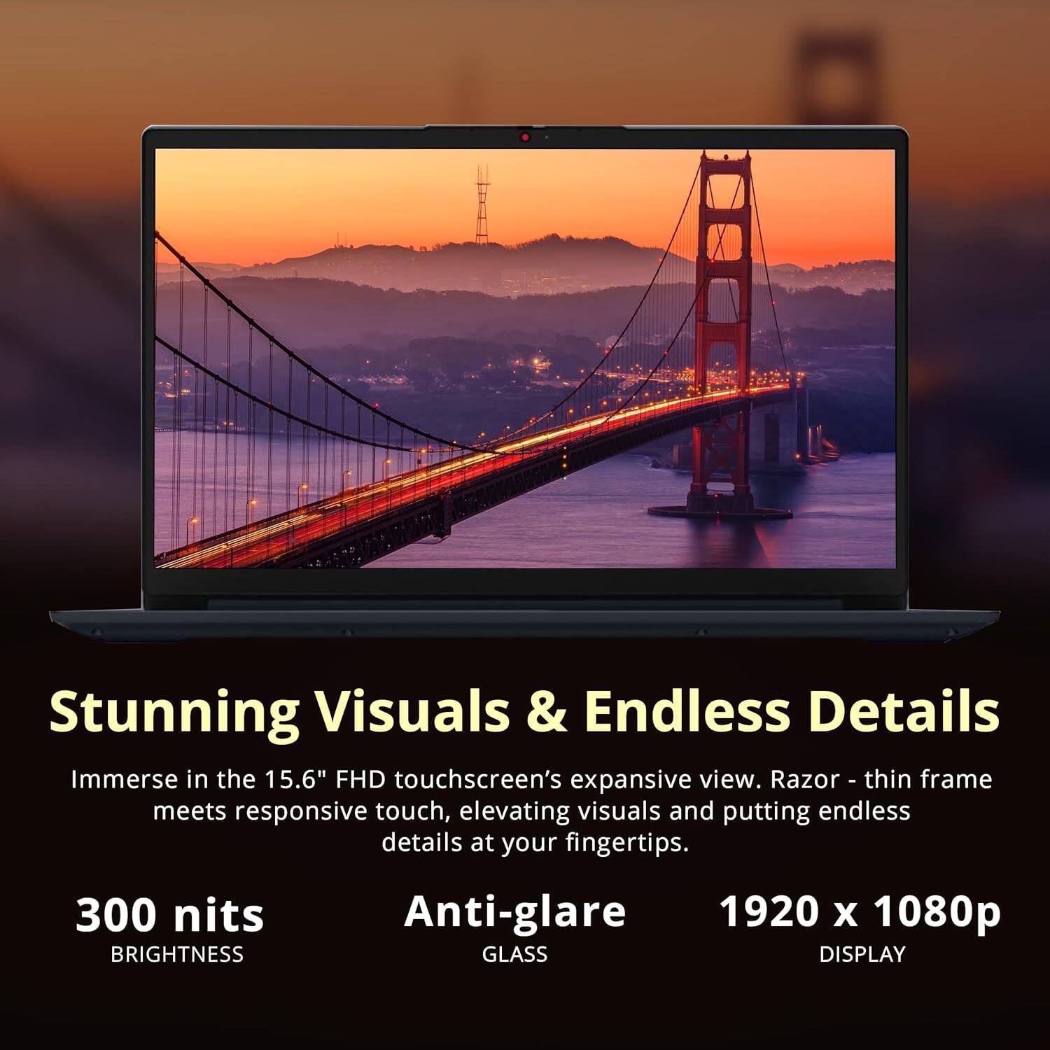 Stunning Visuals & Endless Details

Immerse in the 15.6" FHD touchscreen's expansive view. Razor-thin frame meets responsive touch, elevating visuals and putting endless details at your fingertips.

300 nits BRIGHTNESS

Anti-glare GLASS DISPLAY

1920 x 1080p