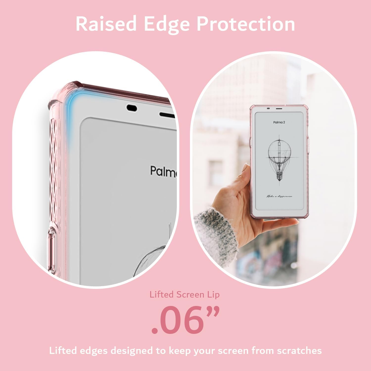 Raised Edge Protection  
Palm 2  
Palm L  
A Lifted Screen Lip  
.06"  
Lifted edges designed to keep your screen from scratches