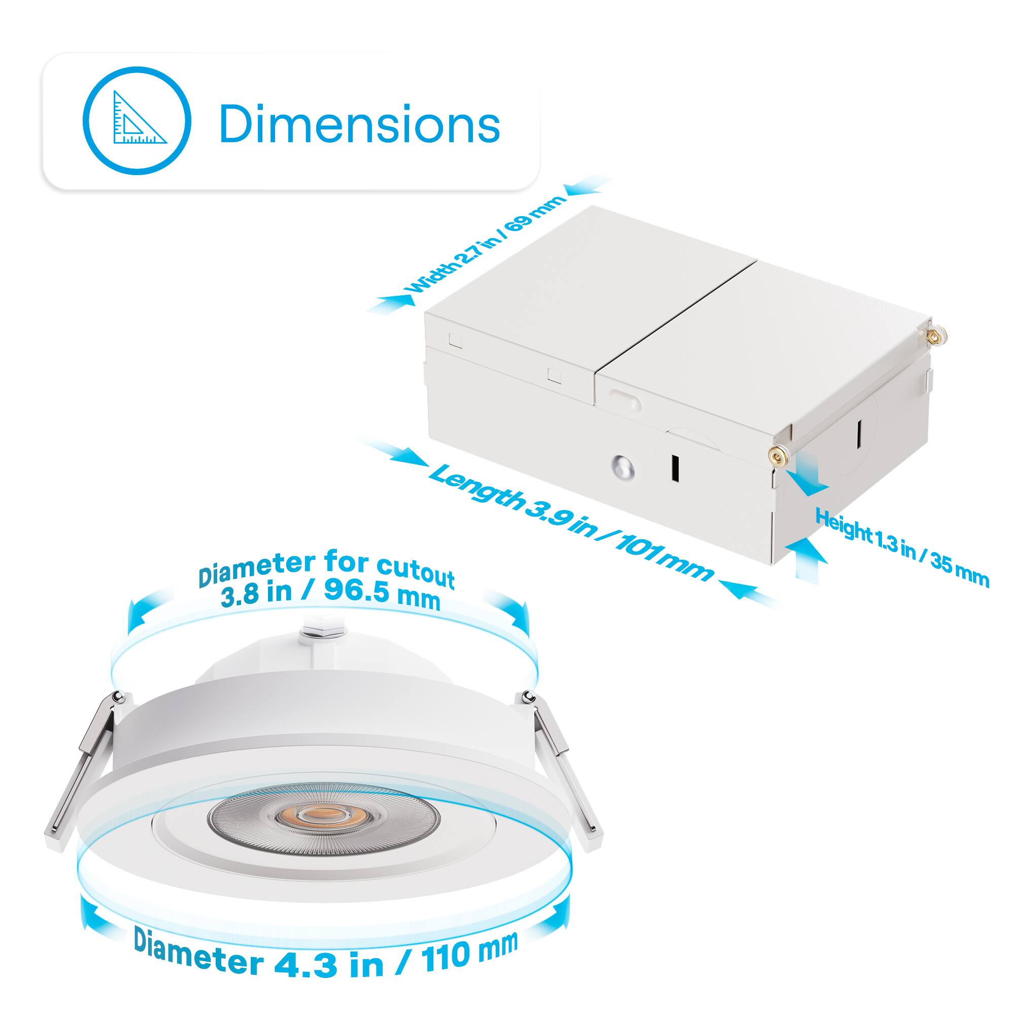 Dimensions:

- Width: 2.7 in / 69 mm
- Length: 3.9 in / 101 mm
- Height: 1.3 in / 35 mm
- Diameter for cutout: 3.8 in / 96.5 mm
- Diameter: 4.3 in / 110 mm