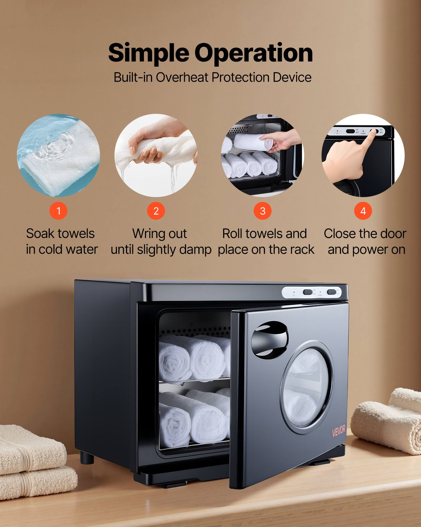 Simple Operation  
Built-in Overheat Protection Device  

1. Soak towels in cold water  
2. Wring out until slightly damp  
3. Roll towels and place on the rack  
4. Close the door and power on  

VEVOR