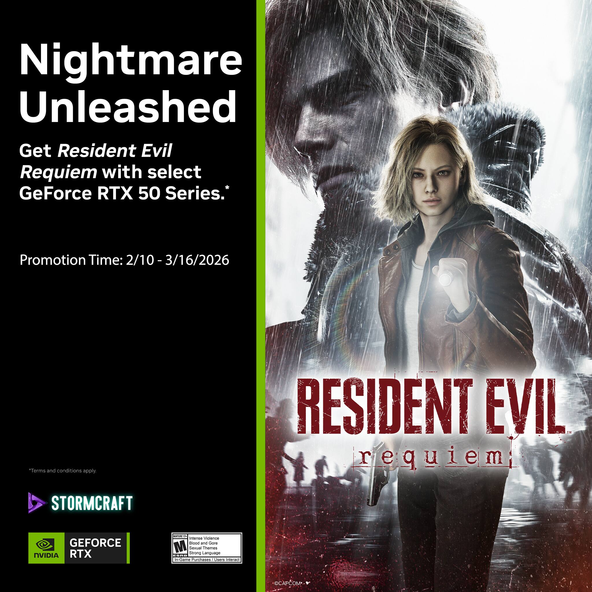 Nightmare Unleashed  
Get Resident Evil Requiem with select GeForce RTX 50 Series.  
Promotion Time: 2/10 - 3/16/2026  
Terms and conditions apply  

RESIDENT EVIL requiem  

STORMCRAFT  
GEFORCE RTX  
NVIDIA  

CAPCOM