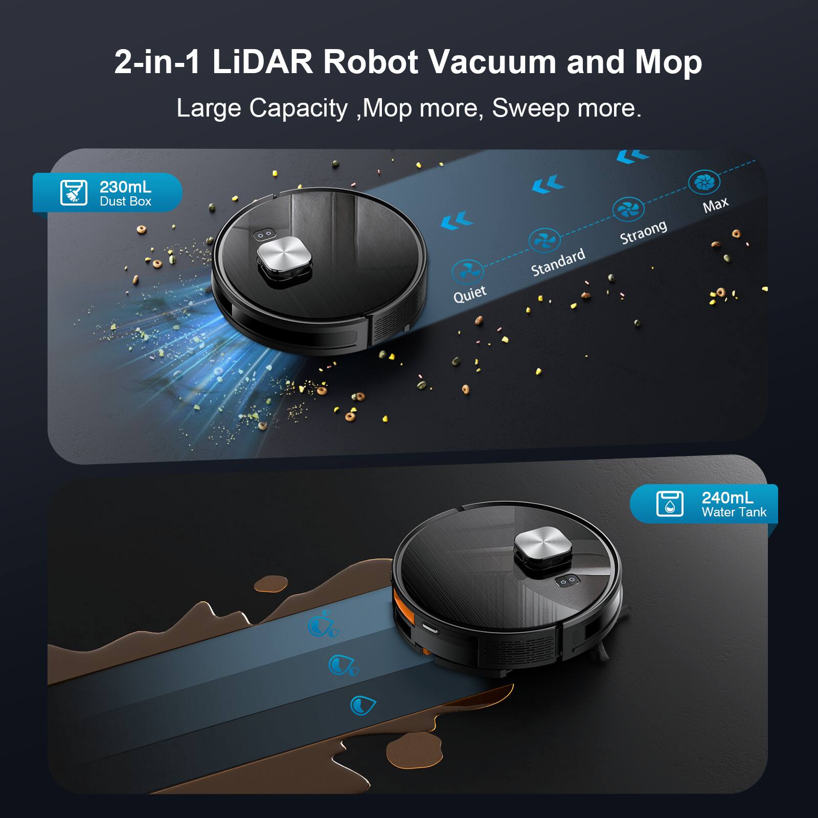 2-in-1 LiDAR Robot Vacuum and Mop  
Large Capacity, Mop more, Sweep more.  
230mL Dust Box  
Quiet  
Standard  
Strong  
Max  
240mL Water Tank