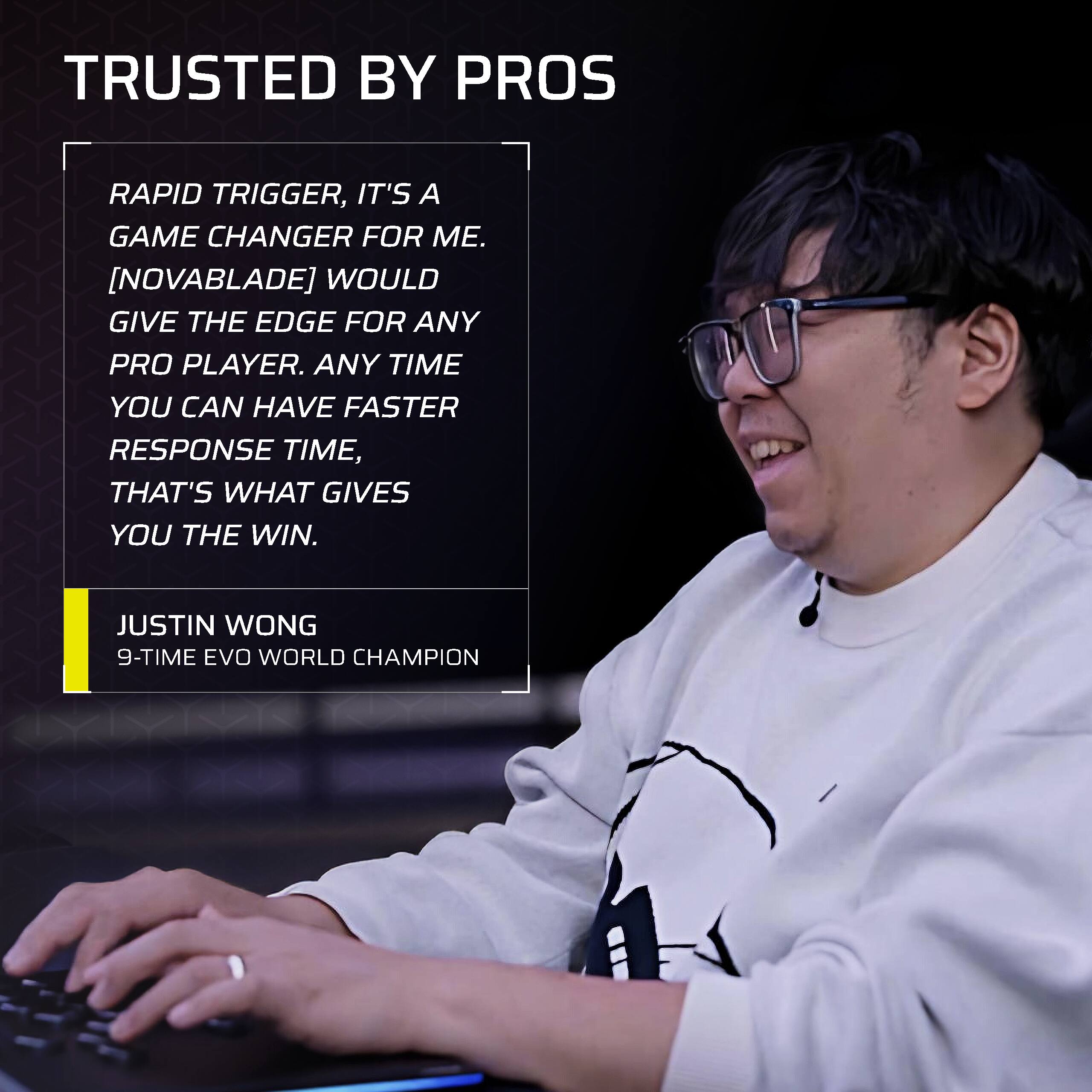 TRUSTED BY PROS

RAPID TRIGGER. IT'S A GAME CHANGER FOR ME. [NOVABLADE] WOULD GIVE THE EDGE FOR ANY PRO PLAYER. ANY TIME YOU CAN HAVE FASTER RESPONSE TIME, THAT'S WHAT GIVES YOU THE WIN.

JUSTIN WONG  
9-TIME EVO WORLD CHAMPION