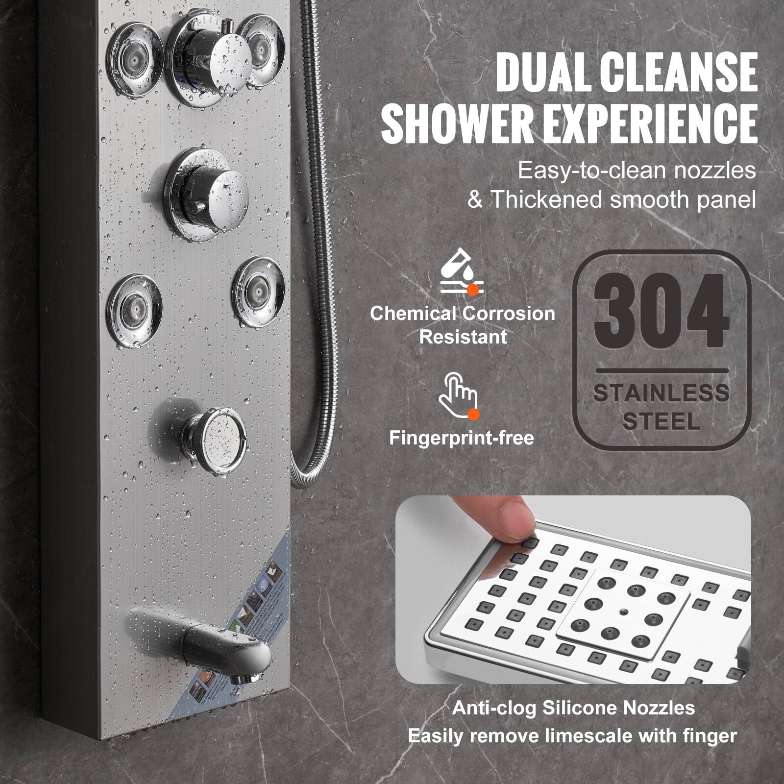 DUAL CLEANSE SHOWER EXPERIENCE  
Easy-to-clean nozzles & Thickened smooth panel  

Chemical Corrosion Resistant  
Fingerprint-free  

304 STAINLESS STEEL  

Anti-clog Silicone Nozzles  
Easily remove limescale with finger