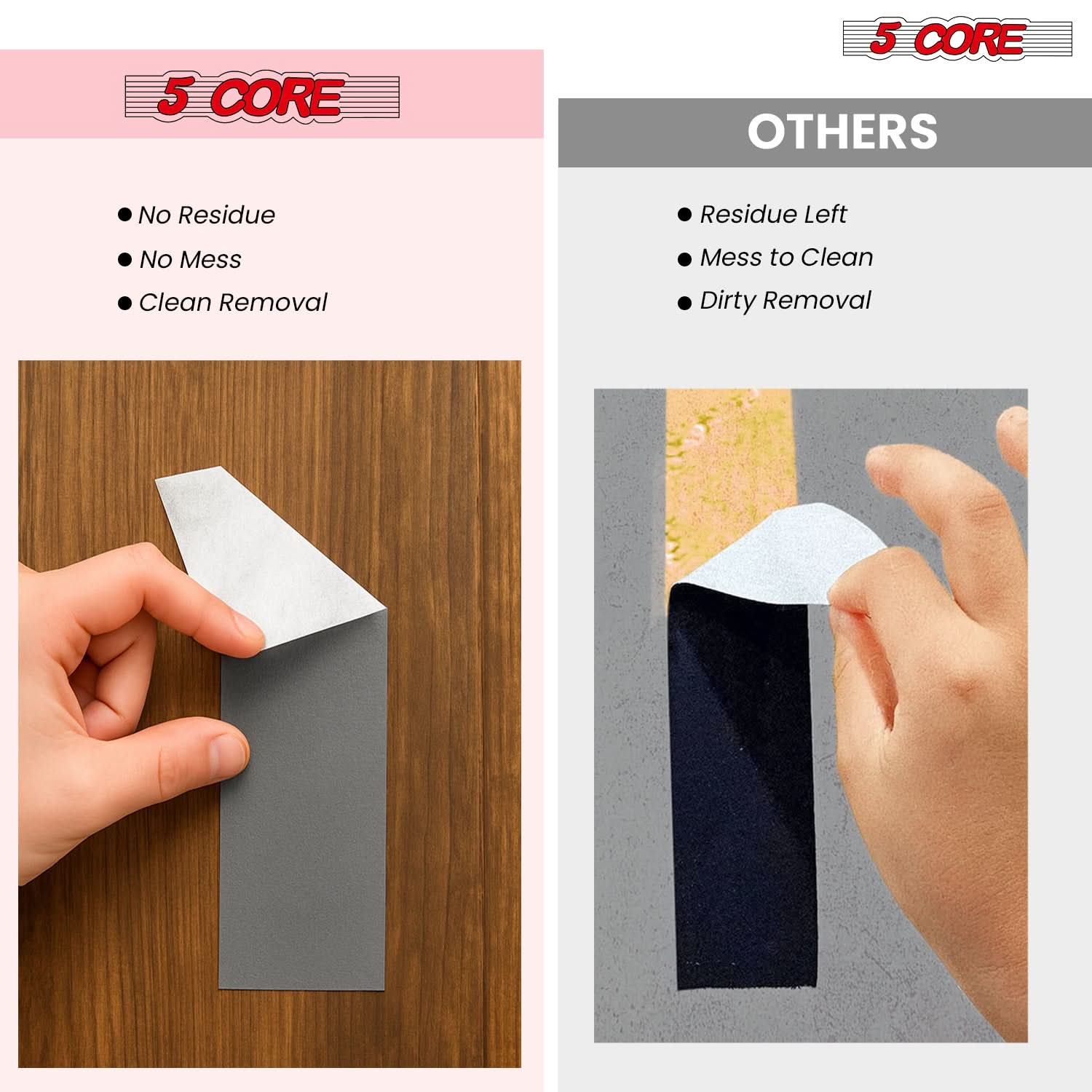 5 CORE

- No Residue
- No Mess
- Clean Removal

OTHERS

- Residue Left
- Mess to Clean
- Dirty Removal