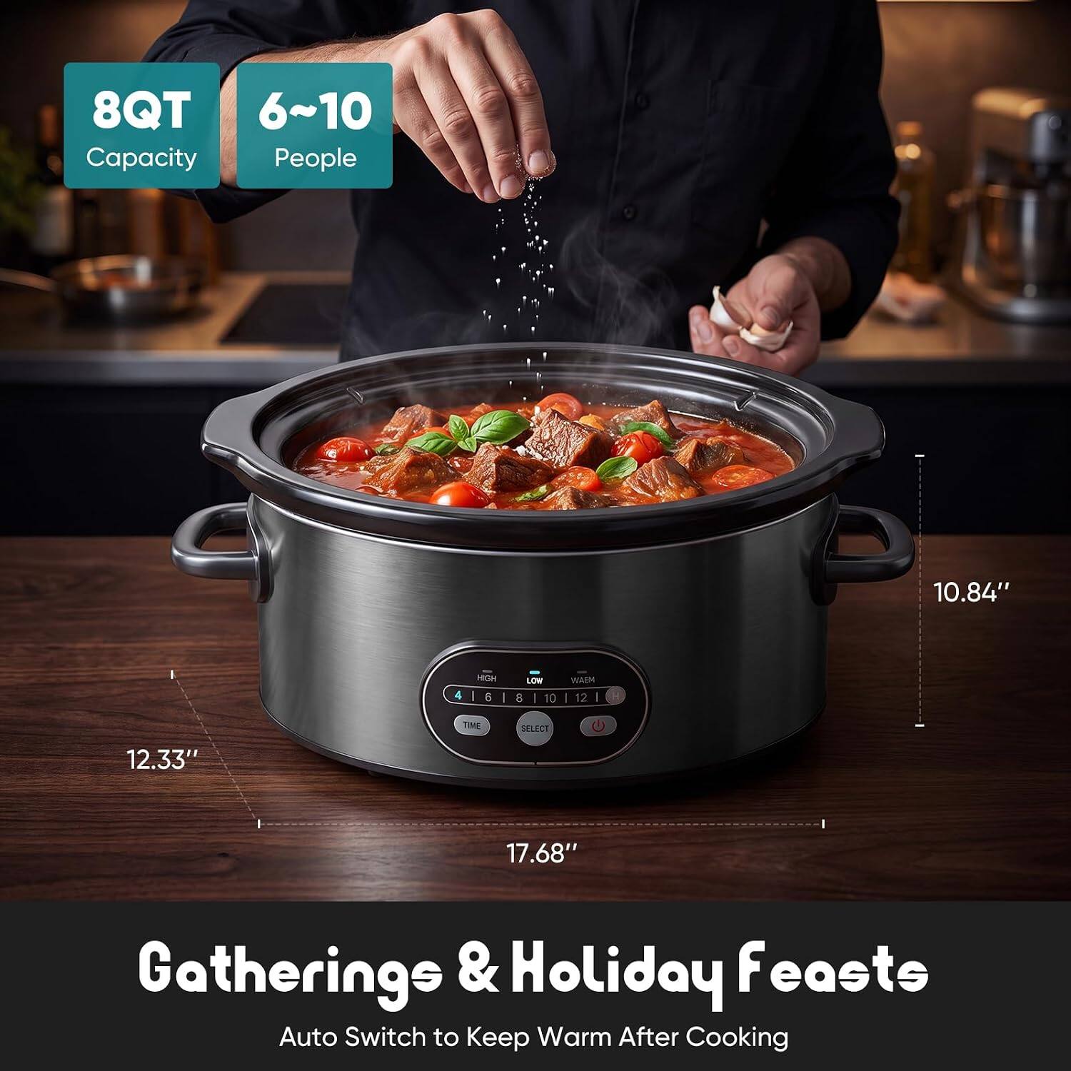 8QT Capacity  
6-10 People  
10.84" H  
12.33" W  
17.68" L  
Gatherings & Holiday Feasts  
Auto Switch to Keep Warm After Cooking