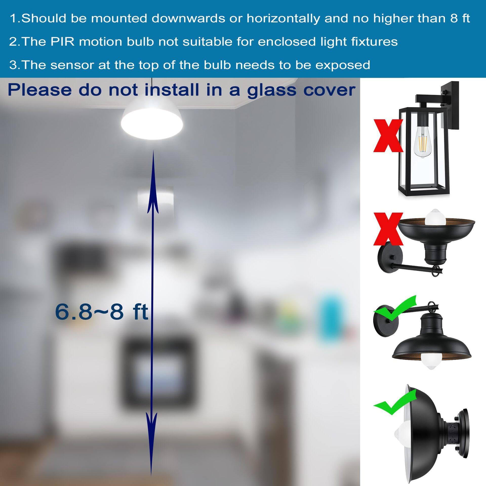 1. Should be mounted downwards or horizontally and no higher than 8 ft
2. The PIR motion bulb is not suitable for enclosed light fixtures
3. The sensor at the top of the bulb needs to be exposed
Please do not install in a glass cover

6.8~8 ft