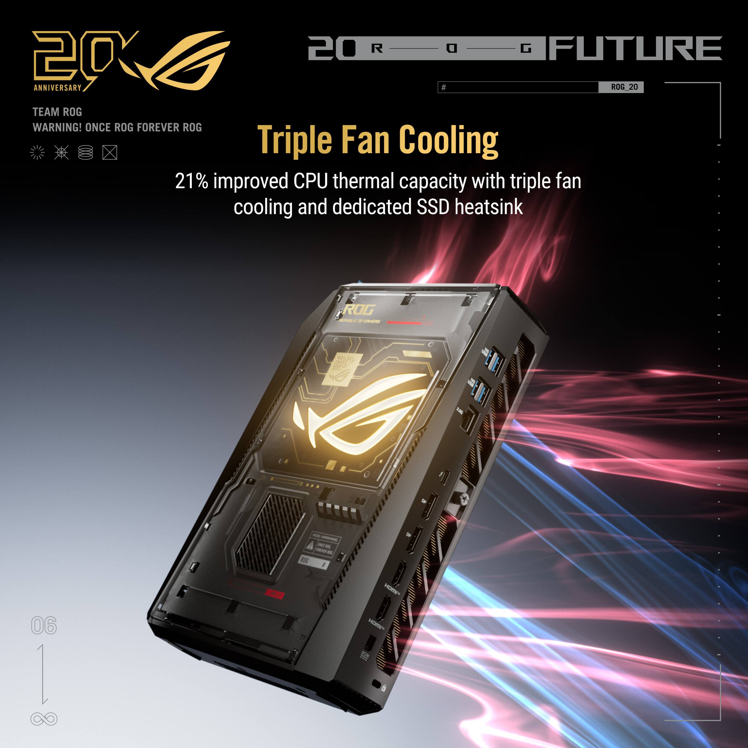 2020 ROG FUTURE ANNIVERSARY  
TEAM ROG  
WARNING! ONCE ROG FOREVER ROG  

Triple Fan Cooling  
21% improved CPU thermal capacity with triple fan cooling and dedicated SSD heatsink  

06 | 8