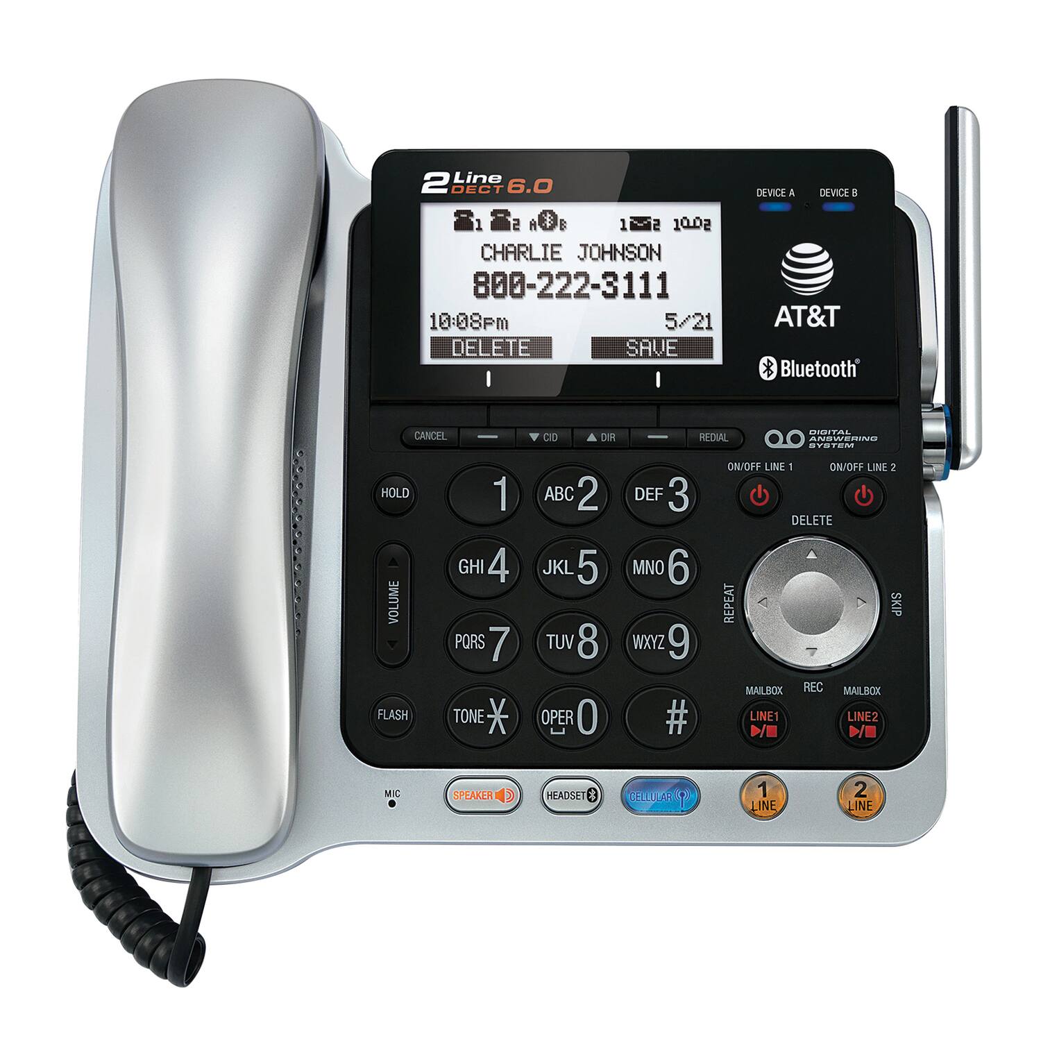 2 Line DECT 6.0  
1 * $ 1 10.02  
CHARLIE JOHNSON  
800-222-3111  
10:08pm 5/21  
DELETE SAVE  
I I DEVICE A DEVICE B  
AT&T * Bluetooth  
CANCEL HOLD 1  
GHI 4 VOLUME  
PQRS 7 FLASH TONE  
CD DEF 3  
TUV 8 OPER 0  
WXYZ 9  
ANSWERING SVTM ON/OFF LINE 1 ON/OFF LINE 2  
DELETE MNO 6  
REPEAT SKIP  
MAILBOX REC MAILRCX  
LINE1 LINE2  
D/ D/E MIC SPEAKER HEADSET  
$ CELLULAR 1 1 LINE 2 LINE