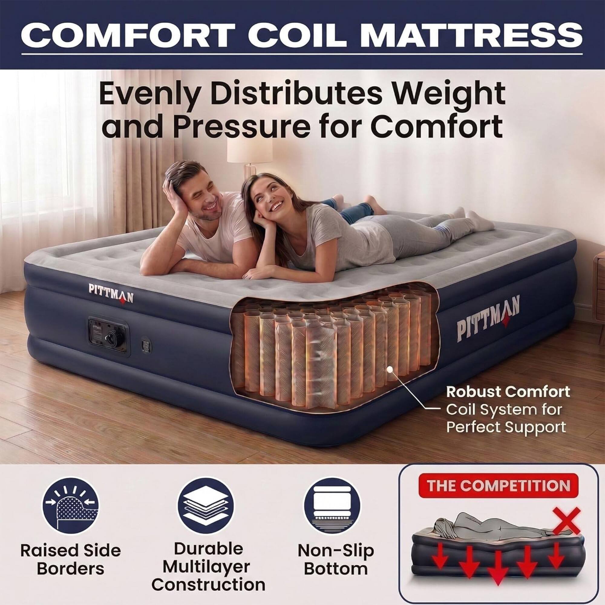 COMFORT COIL MATTRESS  
Evenly Distributes Weight and Pressure for Comfort  

PITTMAN  
PITTMAN Robust Comfort Coil System for Perfect Support  

Raised Side Durable Non-Slip Borders Multilayer Bottom Construction  

THE COMPETITION