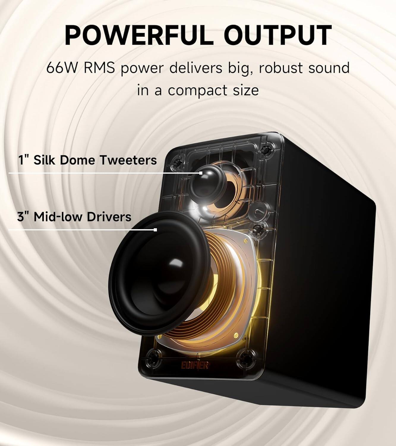 POWERFUL OUTPUT  
66W RMS power delivers big, robust sound in a compact size  
1" Silk Dome Tweeters  
3" Mid-low Drivers  
EDIFIER