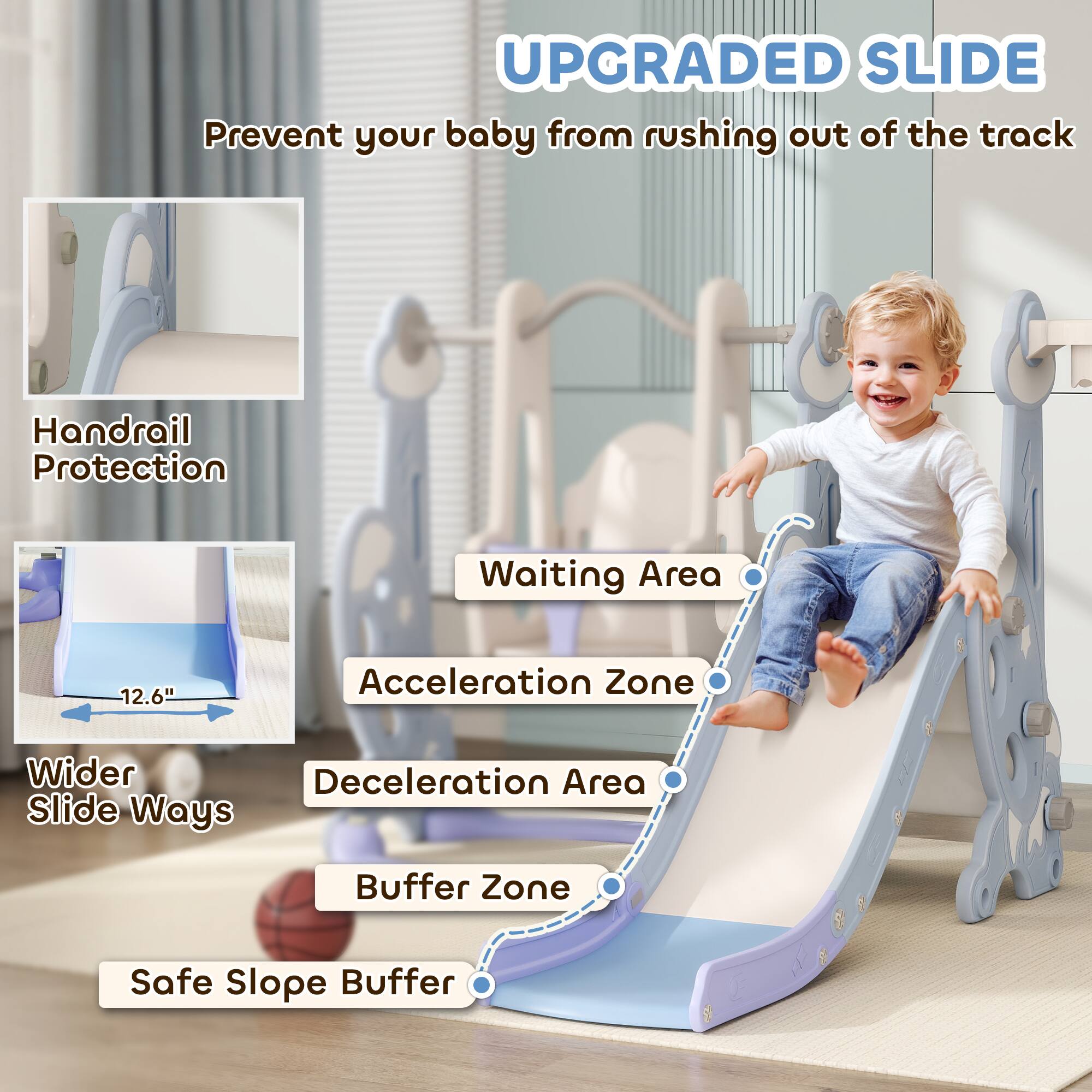 **UPGRADED SLIDE**  
Prevent your baby from rushing out of the track

- Handrail Protection
- Wider Slide Ways
- Waiting Area
- Acceleration Zone
- Deceleration Area
- Buffer Zone
- Safe Slope Buffer

12.6"