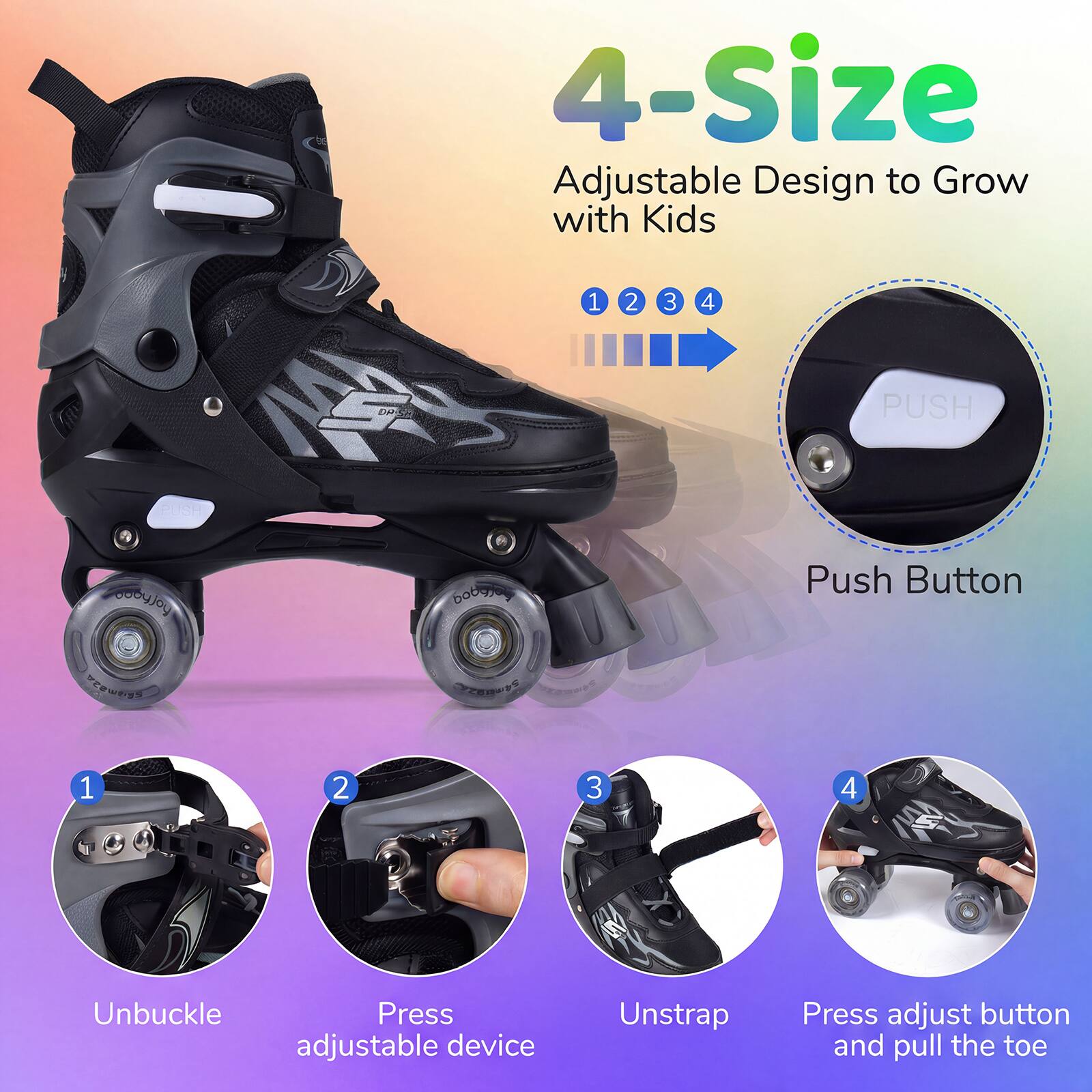4-Size Adjustable Design to Grow with Kids

1. Unbuckle
2. Press adjustable device
3. Unstrap
4. Press adjust button and pull the toe

PUSH

Push Button