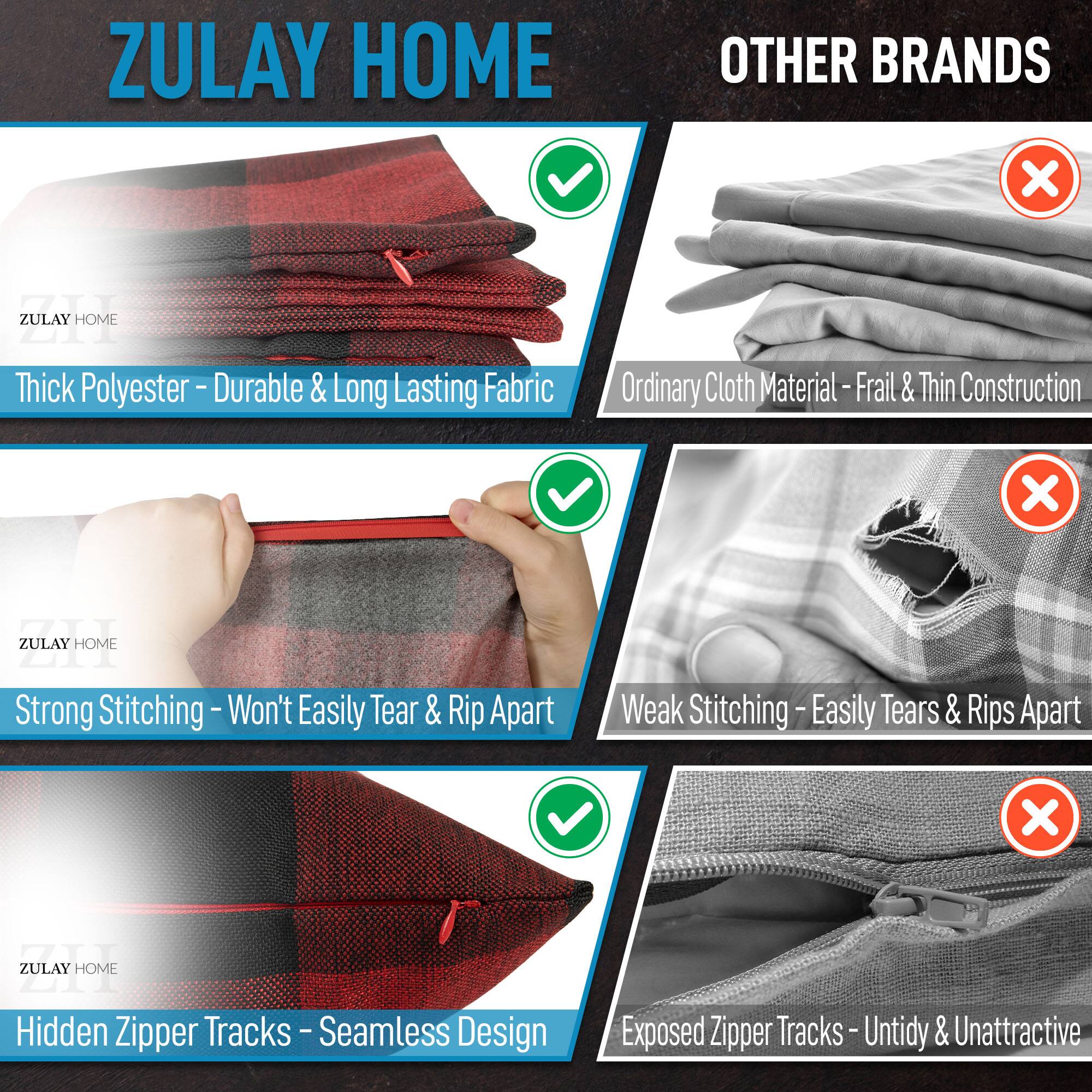 ZULAY HOME vs OTHER BRANDS

ZULAY HOME:
- Thick Polyester - Durable & Long Lasting Fabric
- Strong Stitching - Won't Easily Tear & Rip Apart
- Hidden Zipper Tracks - Seamless Design

OTHER BRANDS:
- Ordinary Cloth Material - Frail & Thin Construction
- Weak Stitching - Easily Tears & Rips Apart
- Exposed Zipper Tracks - Untidy & Unattractive