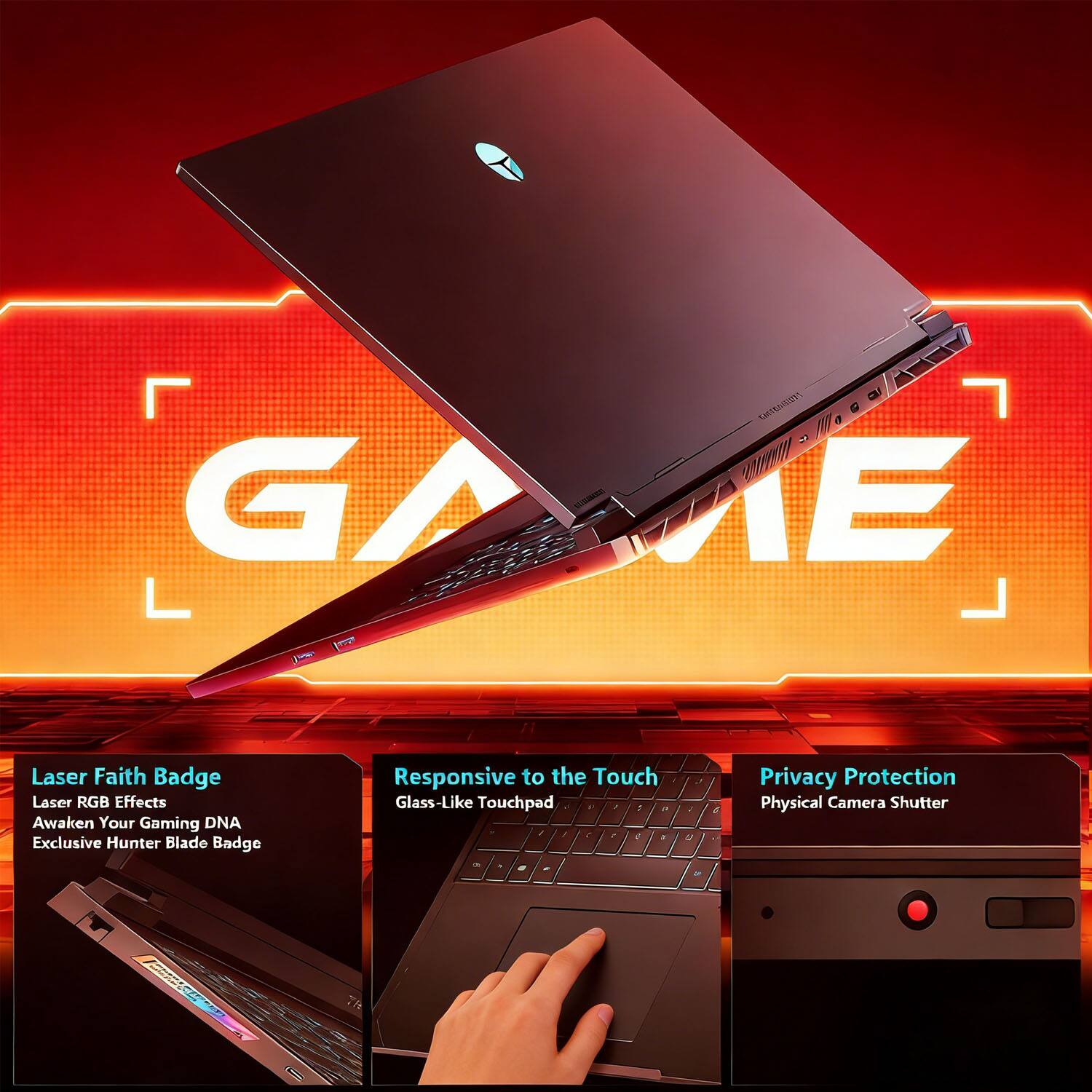 - Laser Faith Badge
  - Laser RGB Effects
  - Awaken Your Gaming DNA
  - Exclusive Hunter Blade Badge

- Responsive to the Touch
  - Glass-Like Touchpad

- Privacy Protection
  - Physical Camera Shutter