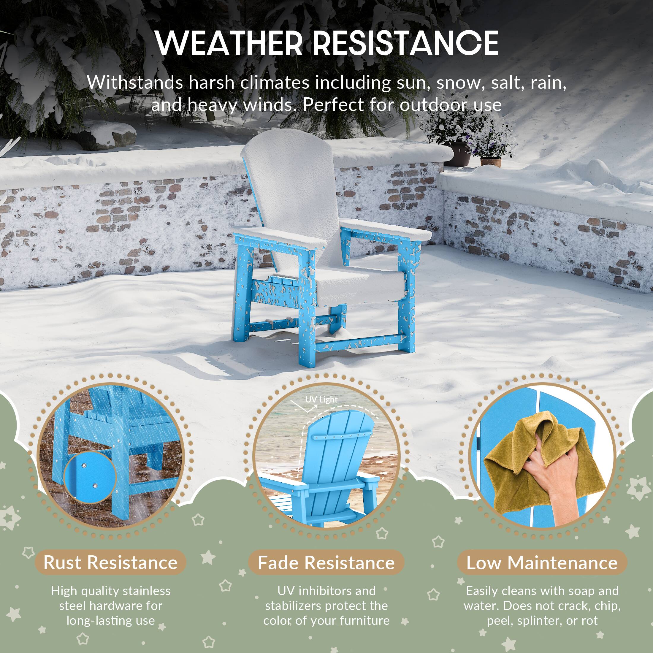 WEATHER RESISTANCE

Withstands harsh climates including sun, snow, salt, rain, and heavy winds. Perfect for outdoor use

UV Light

Rust Resistance
High quality stainless steel hardware for long-lasting use

Fade Resistance
UV inhibitors and stabilizers protect the color of your furniture

Low Maintenance
Easily cleans with soap and water. Does not crack, chip, peel, splinter, or rot