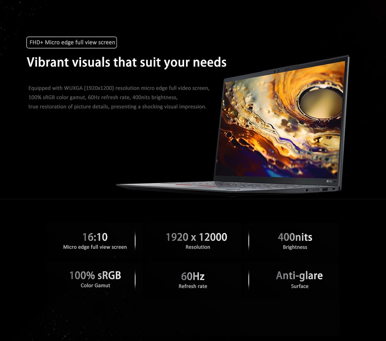 FHD+ Micro edge full view screen

Vibrant visuals that suit your needs

Equipped with WUXGA (1920x1200) resolution micro edge full view screen, 100% sRGB color gamut, 60Hz refresh rate, 400nits brightness, true restoration of picture details, presenting a shocking visual impression.

- 16:10 Micro edge full view screen
- 1920 x 1200 Resolution
- 400nits Brightness
- 100% sRGB Color Gamut
- 60Hz Refresh rate
- Anti-glare Surface