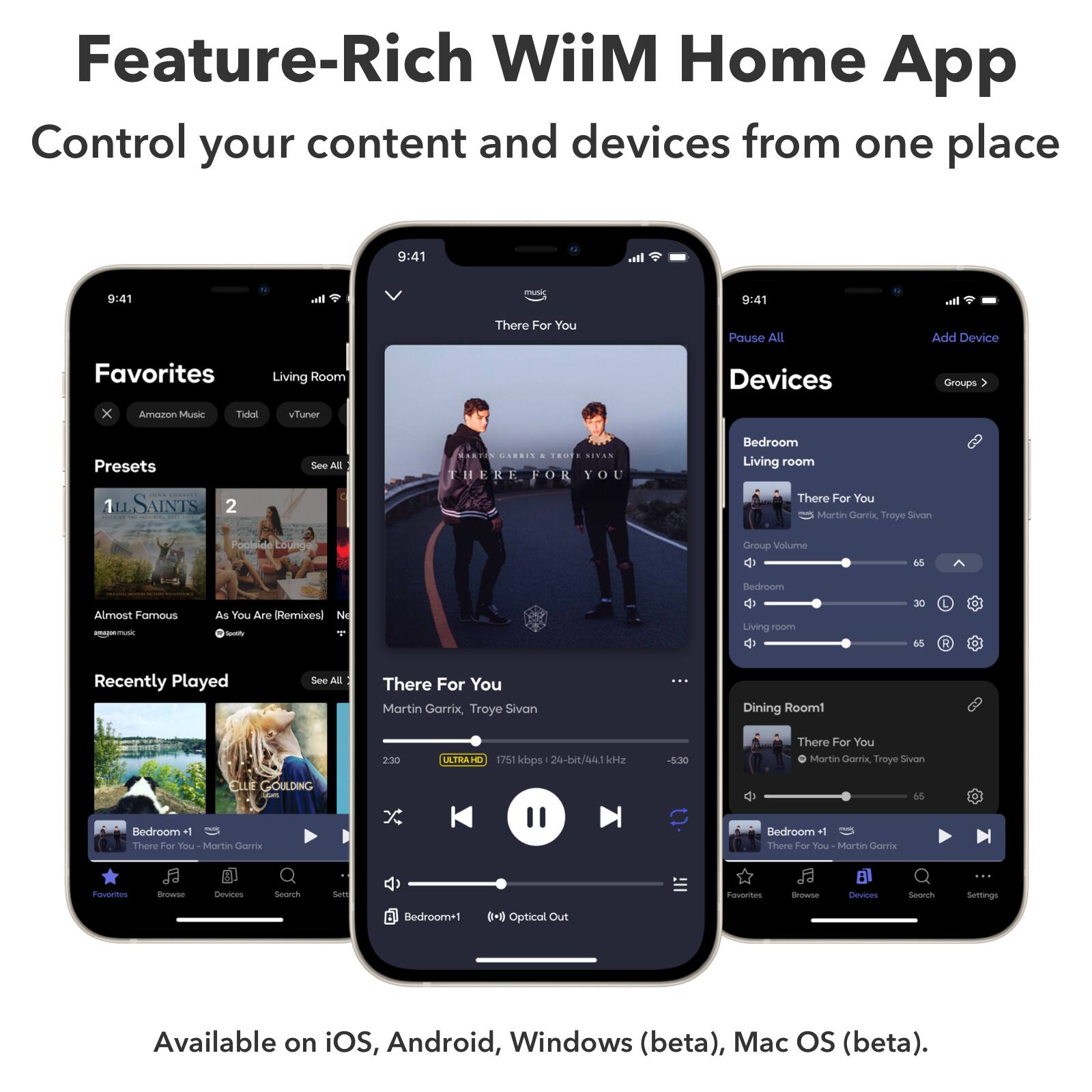 Feature-Rich WiiM Home App  
Control your content and devices from one place  

Pause All | Add Device | Favorites | Living Room Devices | Groups  

Amazon Music | Tidal | vTuner | Presets | See All  

There For You  
Martin Garrix, Troye Sivan  
2:30  
ULTRA HD 1751 kbps 24-bit/441 Hz  

Recently Played  
There For You Martin Garrix, Troye Sivan  

Dining Room  
There For You Martin Garrix, Troye Sivan  

Bedroom+1  
There For You Martin Garrix  

Available on iOS, Android, Windows (beta), Mac OS (beta).