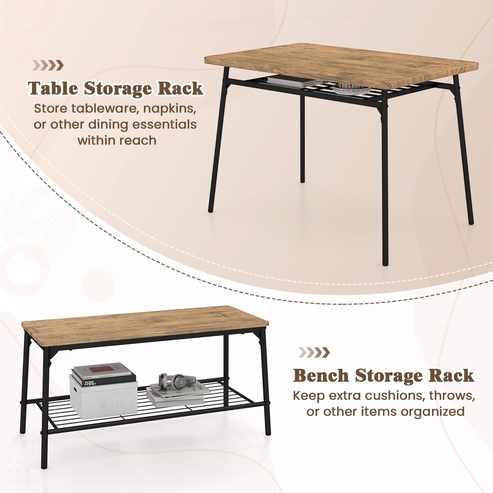 Table Storage Rack  
Store tableware, napkins, or other dining essentials within reach  

Bench Storage Rack  
Keep extra cushions, throws, or other items organized