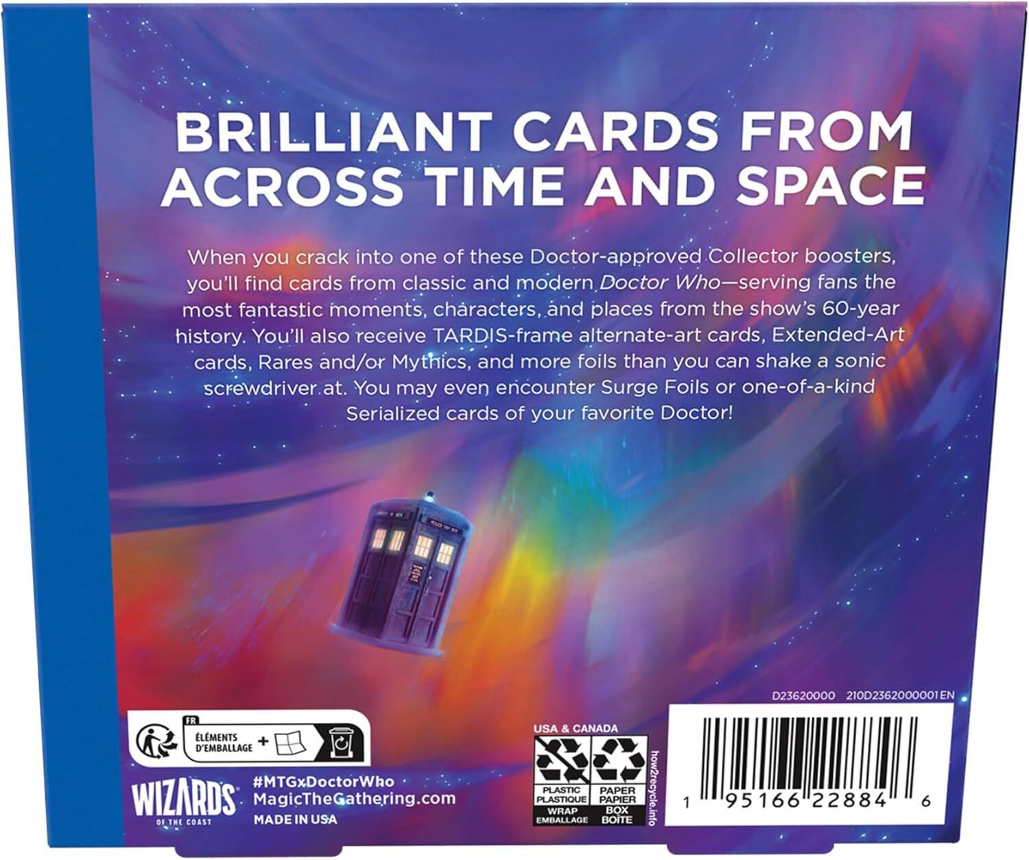 BRILLIANT CARDS FROM ACROSS TIME AND SPACE

When you crack into one of these Doctor-approved Collector boosters, you'll find cards from classic and modern Doctor Who-serving fans the most fantastic moments, characters, and places from the show's 60-year history. You'll also receive TARDIS-frame alternate-art cards, Extended-Art cards, Rares and/or Mythics, and more foils than you can shake a sonic screwdriver at. You may even encounter Surge Foils or one-of-a-kind Serialized cards of your favorite Doctor!

D23620000 210D2362000001EN FR LMENTS + D'EMBALLAGE #MTGxDoctorWho

WIZARDS MagicTheGathering.com

MADE IN USA

USA & CANADA EMBALLAGE PLASTIQUE PLASTIC WRAP PAPIER PAPER BOITE BOX

how2recycle.info

1 95166 22884 6