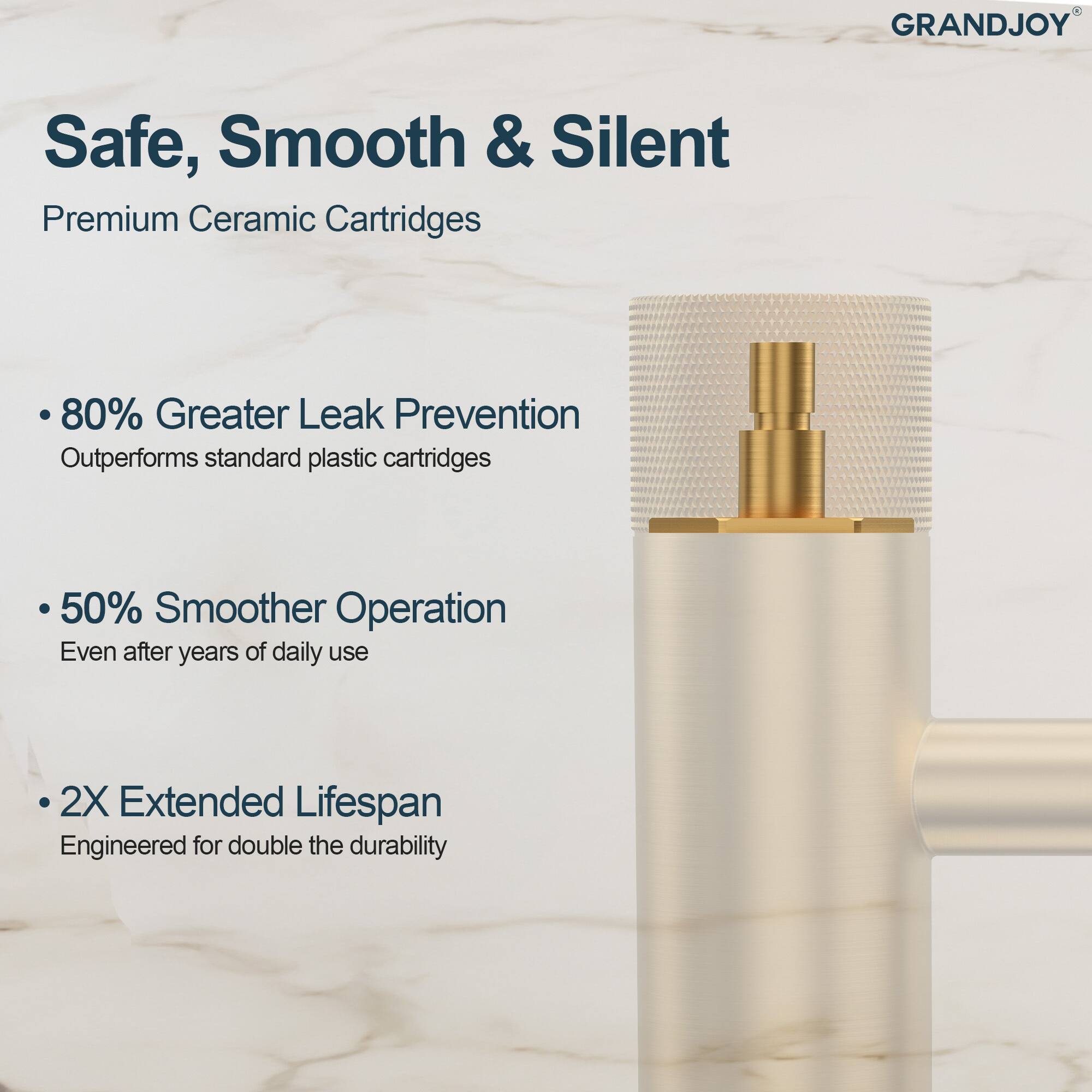 GRANDJOY Safe, Smooth & Silent  
Premium Ceramic Cartridges  

- 80% Greater Leak Prevention  
  Outperforms standard plastic cartridges  

- 50% Smoother Operation  
  Even after years of daily use  

- 2X Extended Lifespan  
  Engineered for double the durability