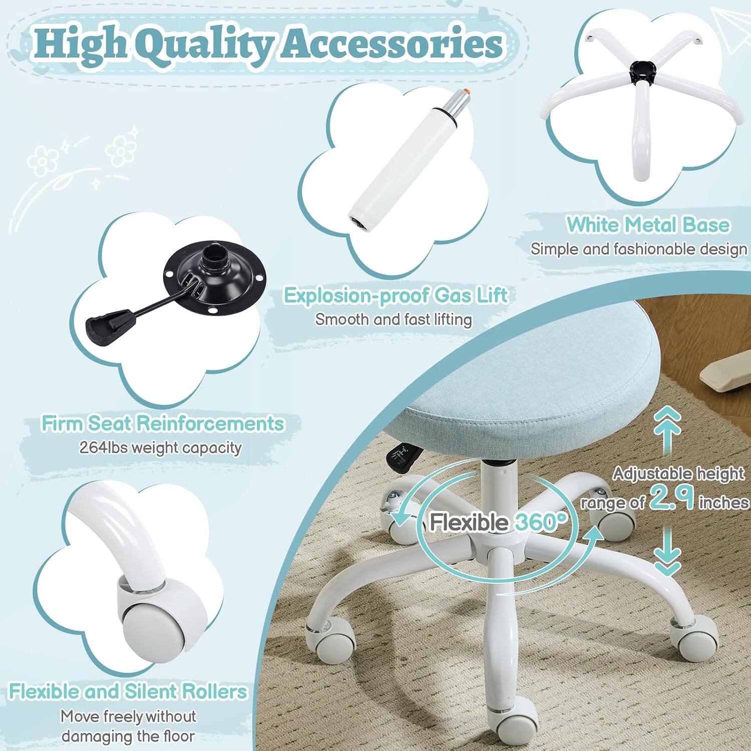 High Quality Accessories  
White Metal Base  
Simple and fashionable design  
Explosion-proof Gas Lift  
Smooth and fast lifting  
Firm Seat Reinforcements  
264lbs weight capacity  
Adjustable height range of 2.9 inches  
Flexible 360°  
Flexible and Silent Rollers  
Move freely without damaging the floor
