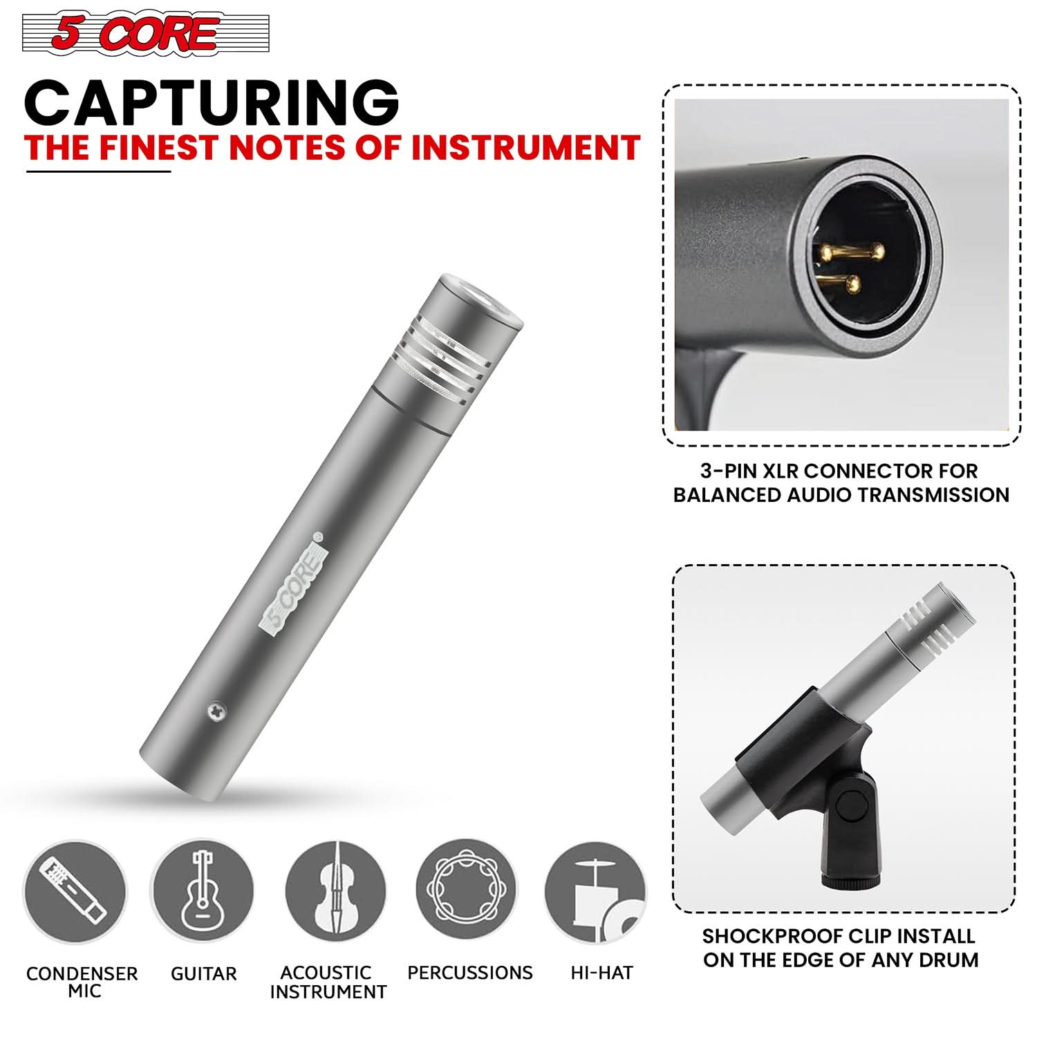 5 CORE CAPTURING THE FINEST NOTES OF INSTRUMENT

- 3-PIN XLR CONNECTOR FOR BALANCED AUDIO TRANSMISSION
- CONDENSER MIC
- GUITAR
- ACOUSTIC INSTRUMENT
- PERCUSSIONS
- HI-HAT
- SHOCKPROOF CLIP INSTALL ON THE EDGE OF ANY DRUM