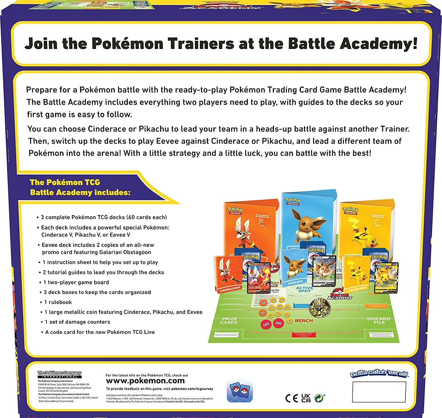 Join the Pokémon Trainers at the Battle Academy!

Prepare for a Pokémon battle with the ready-to-play Pokémon Trading Card Game Battle Academy! The Battle Academy includes everything two players need to play, with guides to the decks so your first game is easy to follow. You can choose Cinderace or Pikachu to lead your team in a heads-up battle against another Trainer. Then, switch up the decks to play Eevee against Cinderace or Pikachu, and lead a different team of Pokémon into the arena! With a little strategy and a little luck, you can battle with the best!

The Pokémon TCG Battle Academy includes:
- 3 complete Pokémon TCG decks (60 cards each)
- Each deck includes a powerful special Pokémon: Cinderace V, Pikachu V, or Eevee V
- Eevee deck includes 2 copies of an all-new promo card featuring Galarian Obstagoon
- 1 instruction sheet to help you set up to play
- 2 tutorial guides to lead you through the decks
- 1 two-player game board
- 3 deck boxes to keep the cards organized
- 1 rulebook
- 1 large metallic coin featuring Cinderace, Pikachu, and Eevee
- 1 set of damage counters