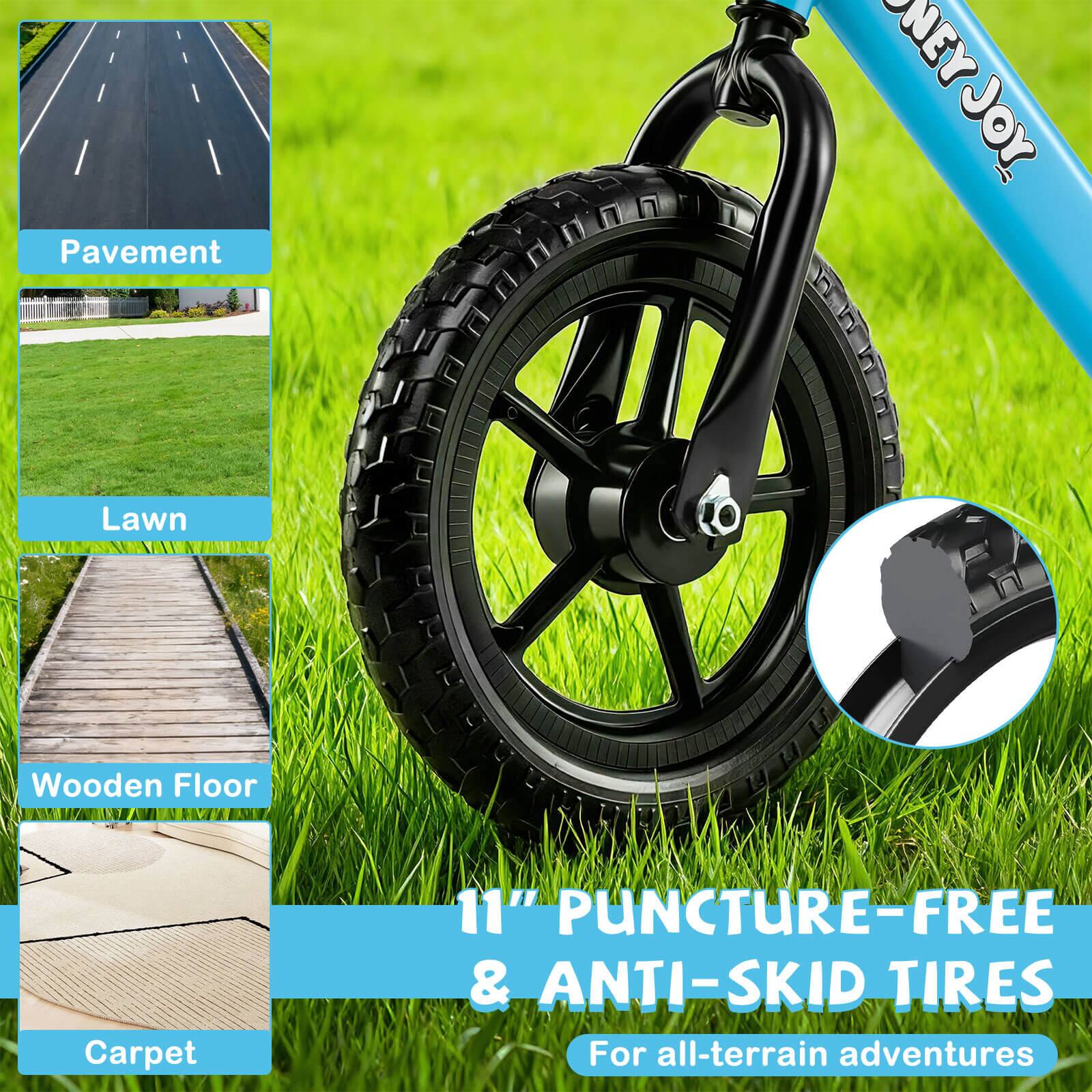 Pavement  
Lawn  
Wooden Floor  
Carpet  

11" PUNCTURE-FREE & ANTI-SKID TIRES  
For all-terrain adventures