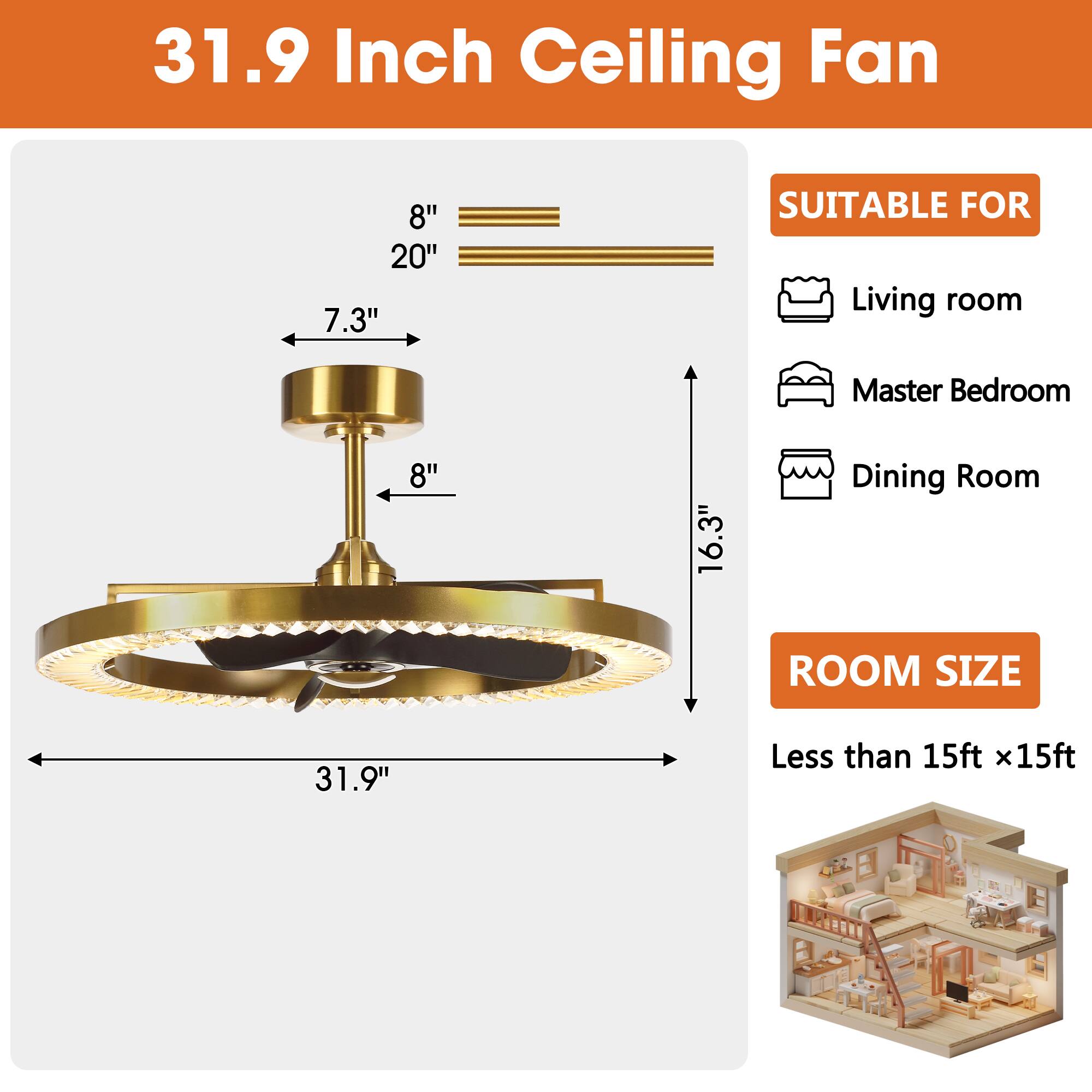 31.9 Inch Ceiling Fan

8" 20" 7.3"

SUITABLE FOR
Living room
Master Bedroom
Dining Room

ROOM SIZE
Less than 15ft x15ft