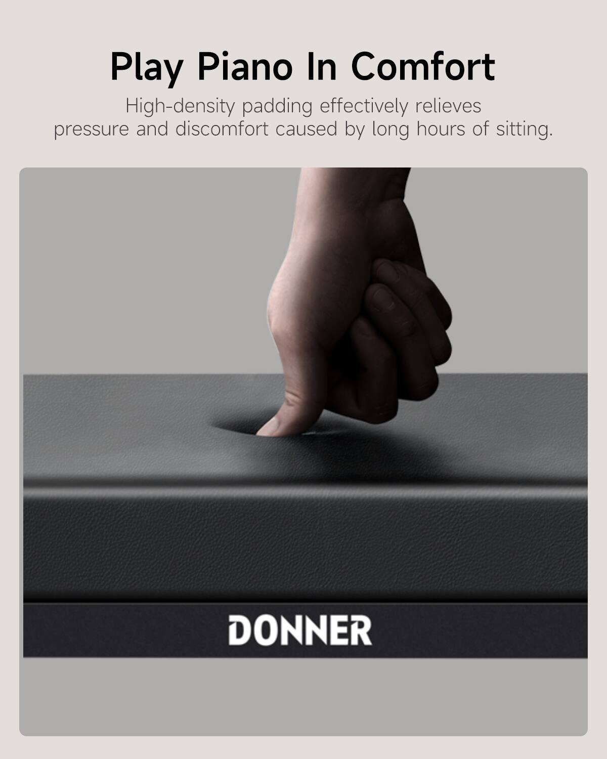 Play Piano In Comfort

High-density padding effectively relieves pressure and discomfort caused by long hours of sitting.

DONNER