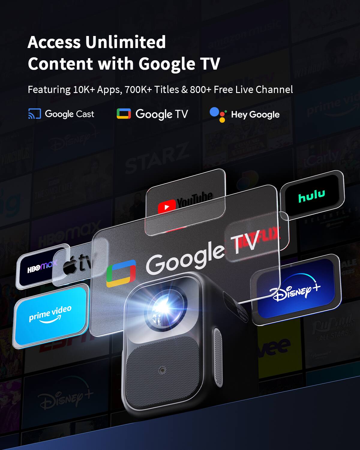 Access Unlimited Content with Google TV  
Featuring 10K+ Apps, 700K+ Titles & 800+ Free Live Channel  
Google Cast  
Google TV  
Hey Google  

prime video  
YouTube  
hulu  
Disney+  
HBO Max  
Apple TV+  
STARZ  
Carly  
THE SILVER LIFE  
Rural ALL STARS  
BRAGHALE  
Vee
