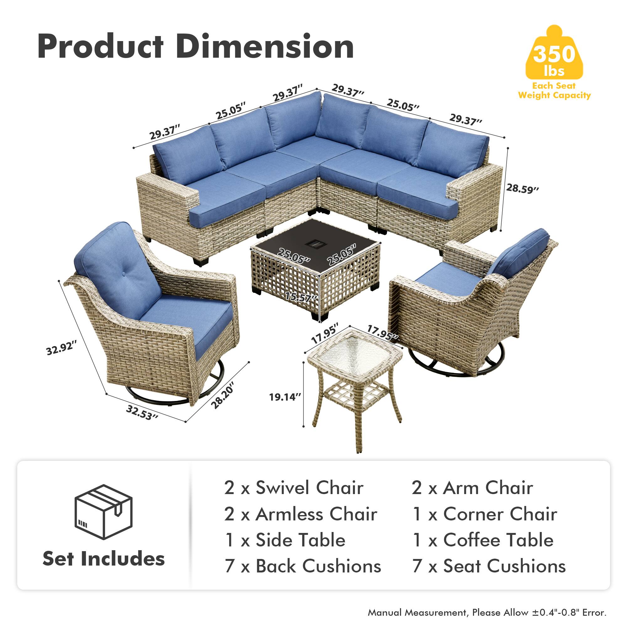 Product Dimension  
29.37" 29.37" 25.05" 25.05" 29.37" 29.37" 350 lbs  
Each Seat Weight Capacity  
28.59" 25.05" 25.05" 32.92" 32.53" 28.20" 15.57" 17.95" 19.14" 17.95"  

Set Includes  
2 x Swivel Chair  
2 x Armless Chair  
1 x Side Table  
7 x Back Cushions  
2 x Arm Chair  
1 x Corner Chair  
1 x Coffee Table  
7 x Seat Cushions  

Manual Measurement, Please Allow 0.4"-0.8" Error.